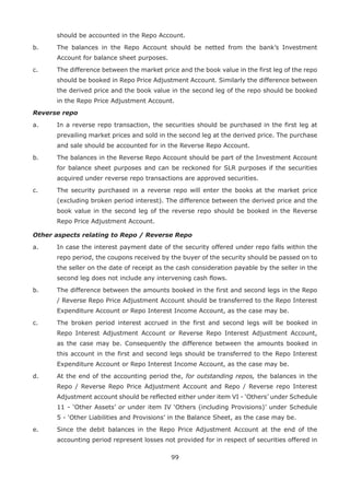 99
should be accounted in the Repo Account.
b.	 The balances in the Repo Account should be netted from the bank’s Investment
Account for balance sheet purposes.
c.	 The difference between the market price and the book value in the first leg of the repo
should be booked in Repo Price Adjustment Account. Similarly the difference between
the derived price and the book value in the second leg of the repo should be booked
in the Repo Price Adjustment Account.
Reverse repo
a.	 In a reverse repo transaction, the securities should be purchased in the first leg at
prevailing market prices and sold in the second leg at the derived price. The purchase
and sale should be accounted for in the Reverse Repo Account.
b.	 The balances in the Reverse Repo Account should be part of the Investment Account
for balance sheet purposes and can be reckoned for SLR purposes if the securities
acquired under reverse repo transactions are approved securities.
c.	 The security purchased in a reverse repo will enter the books at the market price
(excluding broken period interest). The difference between the derived price and the
book value in the second leg of the reverse repo should be booked in the Reverse
Repo Price Adjustment Account.
Other aspects relating to Repo / Reverse Repo
a.	 In case the interest payment date of the security offered under repo falls within the
repo period, the coupons received by the buyer of the security should be passed on to
the seller on the date of receipt as the cash consideration payable by the seller in the
second leg does not include any intervening cash flows.
b.	 The difference between the amounts booked in the first and second legs in the Repo
/ Reverse Repo Price Adjustment Account should be transferred to the Repo Interest
Expenditure Account or Repo Interest Income Account, as the case may be.
c.	 The broken period interest accrued in the first and second legs will be booked in
Repo Interest Adjustment Account or Reverse Repo Interest Adjustment Account,
as the case may be. Consequently the difference between the amounts booked in
this account in the first and second legs should be transferred to the Repo Interest
Expenditure Account or Repo Interest Income Account, as the case may be.
d.	 At the end of the accounting period the, for outstanding repos, the balances in the
Repo / Reverse Repo Price Adjustment Account and Repo / Reverse repo Interest
Adjustment account should be reflected either under item VI - ‘Others’ under Schedule
11 - ‘Other Assets’ or under item IV ‘Others (including Provisions)’ under Schedule
5 - ‘Other Liabilities and Provisions’ in the Balance Sheet, as the case may be.
e.	 Since the debit balances in the Repo Price Adjustment Account at the end of the
accounting period represent losses not provided for in respect of securities offered in
 