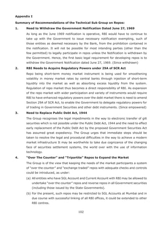 102
Appendix I
Summary of Recommendations of the Technical Sub Group on Repos:
1.	 Need to Withdraw the Government Notification Dated June 27, 1969
	 As long as the June 1969 notification is operative, RBI would have to continue to
take up with the Government to issue necessary notification exempting, such of
those entities as deemed necessary by the Bank, from the prohibition contained in
the notification. It will not be possible for most intending parties (other than the
few permitted) to legally participate in repos unless the Notification is withdrawn by
the Government. Hence, the first basic legal requirement for developing repos is to
withdraw the Government Notification dated June 27, 1969. (Since withdrawn)
2.	 RBI Needs to Acquire Regulatory Powers under 29A of SCR Act
	 Repo being short-term money market instrument is being used for smoothening
volatility in money market rates by central banks through injection of short-term
liquidity into the market as well as absorbing excess liquidity from the system.
Regulation of repo market thus becomes a direct responsibility of RBI. As expansion
of the repo market with wider participation and variety of instruments would require
RBI to have enhanced regulatory powers over the debt market there is need to amend
Section 29A of SCR Act, to enable the Government to delegate regulatory powers for
of trading in Government Securities and other debt instruments. (Since empowered)
3.	 Need to Replace Public Debt Act, 1944
	 The Group recognises the legal impediments in the way to electronic transfer of gilt
securities which is not possible under the Public Debt Act, 1944 and the need to effect
early replacement of the Public Debt Act by the proposed Government Securities Act
has assumed great expediency. The Group urges that immediate steps should be
taken to resolve the legal and procedural difficulties in the way to achieve a modern
market infrastructure It may be worthwhile to take due cognizance of the changing
face of securities settlement systems, the world over with the use of information
technology.
4.	 “Over The Counter” and “Tripartite” Repos to Expand the Market
	 The Group is of the view that keeping the needs of the market participants a system
of “over the counter” and “exchange traded” repos with adequate checks and controls
could be introduced, as under:
	 (a)	All entities who have SGL Account and Current Account with RBI may be allowed to
undertake “over the counter” repos and reverse repos in all Government securities
(including those issued by the State Governments).
	 (b)	For the present, such repos may be restricted to SGL Accounts at Mumbai and in
due course with successful linking of all RBI offices, it could be extended to other
RBI centres.
 