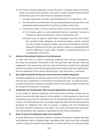 103
	 (c)	 All entities including corporates may be allowed to undertake repos and reverse
repos in all Government securities, PSU bonds. Private Corporate Debt Securities
and bonds issued by All India Financial Institutions Provided:
		 i.	 the debt instruments are held in dematerialised form in a depository; and
		 ii.	 the transactions are undertaken through approved stock exchange with a well
capitalised clearing corporation functioning as legal counter party.
		 iii.	 Transactions under (c) above, involving triparty could be permitted provided:
			 (I)		the triparty agent is a well capitalised Clearing Corporation licensed to
function as a legal counterparty in all such transactions; and
			 (II)	where such an agency would define acceptable securities from within
the specified broad categories as mentioned above, execute required
haircuts, do daily marking to market, ensure that all participants maintain
adequate collateral at all times, the quantity traded is in standardised lots
and the settlement is done under “novation”, maintaining anonymity of
counterparties all the time.
5.	 Uniform Accounting Practices to be Introduced
	 In order that there is uniform accounting treatment and sufficient transparency,
the Group has accepted continuance of the “buy-sell back repo concept” while has
suggested its own accounting norms for repos so that there is uniformity in approach
towards accounting in general and applying haircuts/margins, booking of capital gains/
loss and separation of the interest paid/received in the transaction, in particular.
6.	 Day Light Overdraft Facility for Current Account Holders Required
	 As regards settlement, the existing system of end of the day DVP cannot be considered
risk free due to bottlenecks in movement of securities and cash, as explained above.
A system of provision of daylight overdraft to the current account holders by RBI may
be thought of to avoid such eventuality.
7.	 Guidelines for Constituents’ SGL Account Operations to be Issued
	 In the context of gradual deepening of the Government securities market and the
policy to promote the retail segment of the market, it is felt expedient to frame a set
of guidelines governing the maintenance of the Constituents’ SGL Accounts by these
entities. The Working Group has, accordingly suggested outline for the draft guidelines
providing for obligations and code of conduct in dealing with the Constituents’
securities including transparency and safety. This could be finalised after discussion
with representative self-regulatory organisations of the market participants.
8.	 Date of deal and settlement date to be specified
	 To avoid differences in practices followed it would be desirable to stipulate deal date
and settlement date. At present deals undertaken take, often more than stipulated
number of days for execution and settlement. In order that there is no confusion deals
 