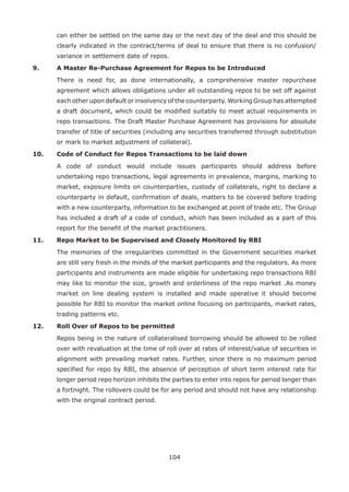 104
can either be settled on the same day or the next day of the deal and this should be
clearly indicated in the contract/terms of deal to ensure that there is no confusion/
variance in settlement date of repos.
9.	 A Master Re-Purchase Agreement for Repos to be Introduced
	 There is need for, as done internationally, a comprehensive master repurchase
agreement which allows obligations under all outstanding repos to be set off against
each other upon default or insolvency of the counterparty. Working Group has attempted
a draft document, which could be modified suitably to meet actual requirements in
repo transactions. The Draft Master Purchase Agreement has provisions for absolute
transfer of title of securities (including any securities transferred through substitution
or mark to market adjustment of collateral).
10.	 Code of Conduct for Repos Transactions to be laid down
	 A code of conduct would include issues participants should address before
undertaking repo transactions, legal agreements in prevalence, margins, marking to
market, exposure limits on counterparties, custody of collaterals, right to declare a
counterparty in default, confirmation of deals, matters to be covered before trading
with a new counterparty, information to be exchanged at point of trade etc. The Group
has included a draft of a code of conduct, which has been included as a part of this
report for the benefit of the market practitioners.
11.	 Repo Market to be Supervised and Closely Monitored by RBI
	 The memories of the irregularities committed in the Government securities market
are still very fresh in the minds of the market participants and the regulators. As more
participants and instruments are made eligible for undertaking repo transactions RBI
may like to monitor the size, growth and orderliness of the repo market .As money
market on line dealing system is installed and made operative it should become
possible for RBI to monitor the market online focusing on participants, market rates,
trading patterns etc.
12.	 Roll Over of Repos to be permitted
	 Repos being in the nature of collateralised borrowing should be allowed to be rolled
over with revaluation at the time of roll over at rates of interest/value of securities in
alignment with prevailing market rates. Further, since there is no maximum period
specified for repo by RBI, the absence of perception of short term interest rate for
longer period repo horizon inhibits the parties to enter into repos for period longer than
a fortnight. The rollovers could be for any period and should not have any relationship
with the original contract period.
 