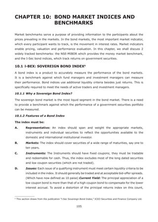 105
CHAPTER 10: 	BOND MARKET INDICES AND 		
				BENCHMARKS
Market benchmarks serve a purpose of providing information to the participants about the
prices prevailing in the markets. In the bond markets, the most important market indicator,
which every participant wants to track, is the movement in interest rates. Market indicators
enable pricing, valuation and performance evaluation. In this chapter, we shall discuss 2
widely tracked benchmarks: the NSE-MIBOR which provides the money market benchmark,
and the I-Sec bond indices, which track returns on government securities.
10.1 	l-BEX: SOVEREIGN BOND INDEX6
A bond index is a product to accurately measure the performance of the bond markets.
It is a benchmark against which fund managers and investment managers can measure
their performance. Bond indices use additional liquidity criteria besides just returns. This is
specifically required to meet the needs of active traders and investment managers.
10.1.1	Why a Sovereign Bond Index?
The sovereign bond market is the most liquid segment in the bond market. There is a need
to provide a benchmark against which the performance of a government securities portfolio
can be measured.
10.1.2	Features of a Bond Index
The index must be:
A.	 Representative: An index should span and weight the appropriate markets,
instruments and individual securities to reflect the opportunities available to the
domestic and international institutional investor.
B.	 Markets: The index should cover securities of a wide range of maturities, say one to
ten years.
C.	 Instruments: The Instruments should have fixed coupons; they must be tradable
and redeemable for cash. Thus, the index excludes most of the long dated securities
and low coupon securities (which are not traded).
D.	 Issues: Each issue of a qualifying instrument must meet certain liquidity criteria to be
included in the index. It should generally be traded and at acceptable bid-offer spreads.
(Which have now defined as 10 paise) Current Yield: The principal appreciation of a
low coupon bond is more than that of a high coupon bond to compensate for the lower
interest accrual. To avoid a distortion of the principal returns index on this count,
6
This section draws from the publication “l-Sec Sovereign Bond Index,” ICICI Securities and Finance Company Ltd.
 
