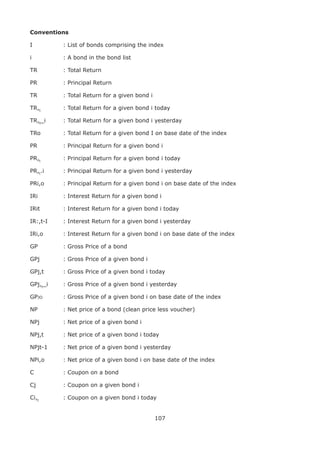 107
Conventions
I		 : List of bonds comprising the index
i		 : A bond in the bond list
TR		 : Total Return
PR		 : Principal Return
TR		 : Total Return for a given bond i
TR,t
		 : Total Return for a given bond i today
TR,t
_i		 : Total Return for a given bond i yesterday
TRo		 : Total Return for a given bond I on base date of the index
PR	 	 : Principal Return for a given bond i
PR,t
		 : Principal Return for a given bond i today
PR,t
.i		 : Principal Return for a given bond i yesterday
PRi,o		 : Principal Return for a given bond i on base date of the index
IRi	 	 : Interest Return for a given bond i
IRit	 	 : Interest Return for a given bond i today
IR:,t-I		 : Interest Return for a given bond i yesterday
IRi,o		 : Interest Return for a given bond i on base date of the index
GP	 	 : Gross Price of a bond
GPj	 	 : Gross Price of a given bond i
GPj,t		 : Gross Price of a given bond i today
GPj,t
_i		 : Gross Price of a given bond i yesterday
GPjo		 : Gross Price of a given bond i on base date of the index
NP	 	 : Net price of a bond (clean price less voucher)
NPj	 	 : Net price of a given bond i
NPj,t		 : Net price of a given bond i today
NPjt-1		 : Net price of a given bond i yesterday
NPi,o		 : Net price of a given bond i on base date of the index
C	 	 : Coupon on a bond
Cj	 	 : Coupon on a given bond i
Ci,t
	 	 : Coupon on a given bond i today
 