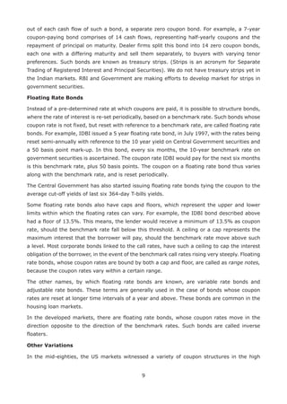 9
out of each cash flow of such a bond, a separate zero coupon bond. For example, a 7-year
coupon-paying bond comprises of 14 cash flows, representing half-yearly coupons and the
repayment of principal on maturity. Dealer firms split this bond into 14 zero coupon bonds,
each one with a differing maturity and sell them separately, to buyers with varying tenor
preferences. Such bonds are known as treasury strips. (Strips is an acronym for Separate
Trading of Registered Interest and Principal Securities). We do not have treasury strips yet in
the Indian markets. RBI and Government are making efforts to develop market for strips in
government securities.
Floating Rate Bonds
Instead of a pre-determined rate at which coupons are paid, it is possible to structure bonds,
where the rate of interest is re-set periodically, based on a benchmark rate. Such bonds whose
coupon rate is not fixed, but reset with reference to a benchmark rate, are called floating rate
bonds. For example, IDBI issued a 5 year floating rate bond, in July 1997, with the rates being
re­set semi-annually with reference to the 10 year yield on Central Government securities and
a 50 basis point mark-up. In this bond, every six months, the 10-year benchmark rate on
government securities is ascertained. The coupon rate IDBI would pay for the next six months
is this benchmark rate, plus 50 basis points. The coupon on a floating rate bond thus varies
along with the benchmark rate, and is reset periodically.
The Central Government has also started issuing floating rate bonds tying the coupon to the
average cut-off yields of last six 364-day T-bills yields.
Some floating rate bonds also have caps and floors, which represent the upper and lower
limits within which the floating rates can vary. For example, the IDBI bond described above
had a floor of 13.5%. This means, the lender would receive a minimum of 13.5% as coupon
rate, should the benchmark rate fall below this threshold. A ceiling or a cap represents the
maximum interest that the borrower will pay, should the benchmark rate move above such
a level. Most corporate bonds linked to the call rates, have such a ceiling to cap the interest
obligation of the borrower, in the event of the benchmark call rates rising very steeply. Floating
rate bonds, whose coupon rates are bound by both a cap and floor, are called as range notes,
because the coupon rates vary within a certain range.
The other names, by which floating rate bonds are known, are variable rate bonds and
adjustable rate bonds. These terms are generally used in the case of bonds whose coupon
rates are reset at longer time intervals of a year and above. These bonds are common in the
housing loan markets.
In the developed markets, there are floating rate bonds, whose coupon rates move in the
direction opposite to the direction of the benchmark rates. Such bonds are called inverse
floaters.
Other Variations
In the mid-eighties, the US markets witnessed a variety of coupon structures in the high
 