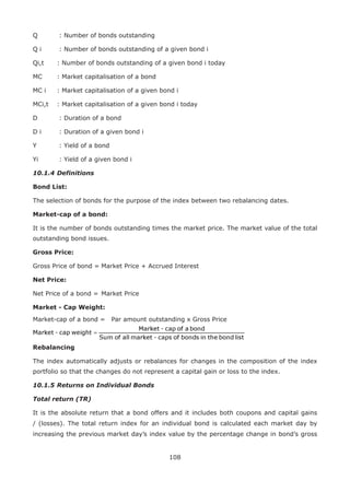 108
Q	 : Number of bonds outstanding
Q i	 : Number of bonds outstanding of a given bond i
Qi,t 	 : Number of bonds outstanding of a given bond i today
MC 	 : Market capitalisation of a bond
MC i	 : Market capitalisation of a given bond i
MCi,t	 : Market capitalisation of a given bond i today
D	 : Duration of a bond
D i	 : Duration of a given bond i
Y	 : Yield of a bond
Yi	 : Yield of a given bond i
10.1.4	Definitions
Bond List:
The selection of bonds for the purpose of the index between two rebalancing dates.
Market-cap of a bond:
It is the number of bonds outstanding times the market price. The market value of the total
outstanding bond issues.
Gross Price:
Gross Price of bond =	Market Price + Accrued Interest
Net Price:
Net Price of a bond =	Market Price
Market - Cap Weight:
Market-cap of a bond =	 Par amount outstanding x Gross Price
Rebalancing
The index automatically adjusts or rebalances for changes in the composition of the index
portfolio so that the changes do not represent a capital gain or loss to the index.
10.1.5	Returns on Individual Bonds
Total return (TR)
It is the absolute return that a bond offers and it includes both coupons and capital gains
/ (losses). The total return index for an individual bond is calculated each market day by
increasing the previous market day’s index value by the percentage change in bond’s gross
 