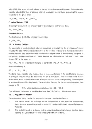 109
price (GP). The gross price of a bond is its net price plus accrued interest. The gross price
must be adjusted for loss of accrued interest on coupon payment day by adding the coupon
value (C) to the gross price.
TRi,t
= TRi,t-1
* {(GPi,t
+ Ci,t
.)/ GP i,t-1
Principal Return (PR)
It is simply the current net price divided by the net price on the base date.
PR i,t
= NP i,t
/NP i,o
Interest Return
The total return divided by principal return index.
IR i,t
-TR i,t
/PR i,t
10.1.6	Market Indices
For a portfolio of bonds the total return is calculated by multiplying the previous day’s index
value by the ratio of the narket capitalisation of the bond list on a day to its market capitalisation
on the previous day. Each bond has an individual weight which is multiplied by the price to
calculate its market capitalisation. These weights are called market caps (MC). Thus, Total
Return (TR) of the index is,
TR t
= TR t -1
* Σ for all bonds i belonging to bond list I {MC i,t
* TR i,t
* TR i,t-1
}
where market cap is,
MC i,t
	 =	 Q i,t
* GP i,t
The bond index must be fully invested that is coupons, changes in the bond list and changes
in principal amounts must be accounted for on a daily basis. The bond list could change
when bonds enter or leave the index. Principal amounts could change owing to redemption
or additional issue of further bonds. The equivalent formula for the entire index would then
reduce to TRt =
10.1.7	Adjustment Factor
The adjustment factor can be decomposed into three contributing factors:
1.	 The partial impact of a change in the composition of the bond list between two
dates keeping amount outstanding (weights) constant at today’s values (Adjustment
Factor1)
2.	 The partial impact of a change in the amounts outstanding between the two dates
keeping the yesterday’s bond list intact (Adjustment Factor2).
 