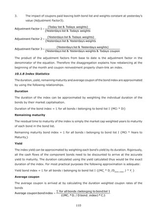 110
3.	 The impact of coupons paid leaving both bond list and weights constant at yesterday’s
value (Adjustment Factor3).
The product of the adjustment factors from base to date is the adjustment factor in the
denominator of the equation. Therefore the disaggregation explains how rebalancing at the
beginning of the month and coupon reinvestment properly chain-link an index.
10.1.8 Index Statistics
The duration, yield, remaining maturity and average coupon of the bond index are approximated
by using the following relationships.
Duration
The duration of the index can be approximated by weighting the individual duration of the
bonds by their market capitalisation.
Duration of the bond index = Σ for all bonds i belonging to bond list I {MCi * Di}
Remaining maturity
The residual time to maturity of the index is simply the market cap weighted years to maturity
of each bond in the bond list.
Remaining maturity bond index = Σ for all bonds i belonging to bond list I {MCi * Years to
Maturityi
}
Yield
The index yield can be approximated by weighting each bond’s yield by its duration. Rigorously,
all the cash flows of the component bonds need to be discounted to arrive at the accurate
yield to maturity. The duration calculated using the yield calculated thus would be the exact
duration of the index. For most practical purposes the following approximation is adequate:
Yield bond index = Σ for all bonds i belonging to bond list I {(MCi
* Di
/Dbond_index
) * Yi
}
Average coupon
The average coupon is arrived at by calculating the duration weighted coupon rates of the
bonds
 