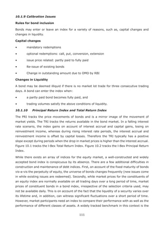 111
10.1.9	Calibration Issues
Rules for bond inclusion
Bonds may enter or leave an index for a variety of reasons, such as, capital changes and
changes in liquidity.
Capital changes
•	 mandatory redemptions
•	 optional redemptions: call, put, conversion, extension
•	 issue price related: partly paid to fully paid
•	 Re-issue of existing bonds
•	 Change in outstanding amount due to OMO by RBI
Changes in Liquidity
A bond may be deemed illiquid if there is no market lot trade for three consecutive trading
days. A bond can enter the index when:
•	 a partly paid bond becomes fully paid, and
•	 trading volumes satisfy the above conditions of liquidity.
10.1.10	 Principal Return Index and Total Return Index
The PRI tracks the price movements of bonds and is a mirror image of the movement of
market yields. The TRI tracks the returns available in the bond market. In a falling interest
rate scenario, the index gains on account of interest accrual and capital gains, losing on
reinvestment income, whereas during rising interest rate periods, the interest accrual and
reinvestment income is offset by capital losses. Therefore the TRI typically has a positive
slope except during periods when the drop in market prices is higher than the interest accrual.
Figure 10.1 tracks the l-Bex Total Return Index. Figure 10.2 tracks the l-Bex Principal Return
Index.
While there exists an array of indices for the equity market, a well-constructed and widely
accepted bond index is conspicuous by its absence. There are a few additional difficulties in
construction and maintenance of debt indices. First, on account of the fixed maturity of bonds
vis-a-vis the perpetuity of equity, the universe of bonds changes frequently (new issues come
in while existing issues are redeemed). Secondly, while market prices for the constituents of
an equity index are normally available on all trading days over a long period of time, market
prices of constituent bonds in a bond index, irrespective of the selection criteria used, may
not be available daily. This is on account of the fact that the liquidity of a security varies over
its lifetime and, in addition, can witness significant fluctuations over a short period of time.
However, market participants need an index to compare their performance with as well as the
performance of different classes of assets. A widely tracked benchmark in this context is the
 