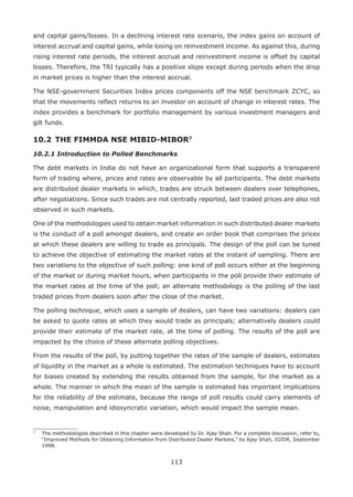 113
and capital gains/losses. In a declining interest rate scenario, the index gains on account of
interest accrual and capital gains, while losing on reinvestment income. As against this, during
rising interest rate periods, the interest accrual and reinvestment income is offset by capital
losses. Therefore, the TRI typically has a positive slope except during periods when the drop
in market prices is higher than the interest accrual.
The NSE-government Securities Index prices components off the NSE benchmark ZCYC, so
that the movements reflect returns to an investor on account of change in interest rates. The
index provides a benchmark for portfolio management by various investment managers and
gilt funds.
10.2 	THE FIMMDA NSE MIBID-MIBOR7
10.2.1 Introduction to Polled Benchmarks
The debt markets in India do not have an organizational form that supports a transparent
form of trading where, prices and rates are observable by all participants. The debt markets
are distributed dealer markets in which, trades are struck between dealers over telephones,
after negotiations. Since such trades are not centrally reported, last traded prices are also not
observed in such markets.
One of the methodologies used to obtain market information in such distributed dealer markets
is the conduct of a poll amongst dealers, and create an order book that comprises the prices
at which these dealers are willing to trade as principals. The design of the poll can be tuned
to achieve the objective of estimating the market rates at the instant of sampling. There are
two variations to the objective of such polling: one kind of poll occurs either at the beginning
of the market or during market hours, when participants in the poll provide their estimate of
the market rates at the time of the poll; an alternate methodology is the polling of the last
traded prices from dealers soon after the close of the market.
The polling technique, which uses a sample of dealers, can have two variations: dealers can
be asked to quote rates at which they would trade as principals; alternatively dealers could
provide their estimate of the market rate, at the time of polling. The results of the poll are
impacted by the choice of these alternate polling objectives.
From the results of the poll, by putting together the rates of the sample of dealers, estimates
of liquidity in the market as a whole is estimated. The estimation techniques have to account
for biases created by extending the results obtained from the sample, for the market as a
whole. The manner in which the mean of the sample is estimated has important implications
for the reliability of the estimate, because the range of poll results could carry elements of
noise, manipulation and idiosyncratic variation, which would impact the sample mean.
7
	 The methodologies described in this chapter were developed by Dr. Ajay Shah. For a complete discussion, refer to,
“Improved Methods for Obtaining Information from Distributed Dealer Markets,” by Ajay Shah, IGIDR, September
1998.
 