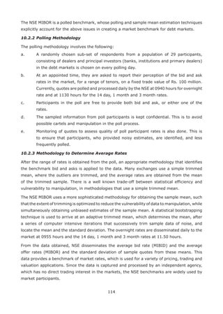 114
The NSE MIBOR is a polled benchmark, whose polling and sample mean estimation techniques
explicitly account for the above issues in creating a market benchmark for debt markets.
10.2.2	Polling Methodology
The polling methodology involves the following:
a.	 A randomly chosen sub-set of respondents from a population of 29 participants,
consisting of dealers and principal investors (banks, institutions and primary dealers)
in the debt markets is chosen on every polling day.
b.	 At an appointed time, they are asked to report their perception of the bid and ask
rates in the market, for a range of tenors, on a fixed trade value of Rs. 100 million.
Currently, quotes are polled and processed daily by the NSE at 0940 hours for overnight
rate and at 1130 hours for the 14 day, 1 month and 3 month rates.
c.	 Participants in the poll are free to provide both bid and ask, or either one of the
rates.
d.	 The sampled information from poll participants is kept confidential. This is to avoid
possible cartels and manipulation in the poll process.
e.	 Monitoring of quotes to assess quality of poll participant rates is also done. This is
to ensure that participants, who provided noisy estimates, are identified, and less
frequently polled.
10.2.3	Methodology to Determine Average Rates
After the range of rates is obtained from the poll, an appropriate methodology that identifies
the benchmark bid and asks is applied to the data. Many exchanges use a simple trimmed
mean, where the outliers are trimmed, and the average rates are obtained from the mean
of the trimmed sample. There is a well known trade-off between statistical efficiency and
vulnerability to manipulation, in methodologies that use a simple trimmed mean.
The NSE MIBOR uses a more sophisticated methodology for obtaining the sample mean, such
that the extent of trimming is optimized to reduce the vulnerability of data to manipulation, while
simultaneously obtaining unbiased estimates of the sample mean. A statistical bootstrapping
technique is used to arrive at an adaptive trimmed mean, which determines the mean, after
a series of computer intensive iterations that successively trim sample data of noise, and
locate the mean and the standard deviation. The overnight rates are disseminated daily to the
market at 0955 hours and the 14 day, 1 month and 3 month rates at 11.50 hours.
From the data obtained, NSE disseminates the average bid rate (MIBID) and the average
offer rates (MIBOR) and the standard deviation of sample quotes from these means. This
data provides a benchmark of market rates, which is used for a variety of pricing, trading and
valuation applications. Since the data is captured and processed by an independent agency,
which has no direct trading interest in the markets, the NSE benchmarks are widely used by
market participants.
 