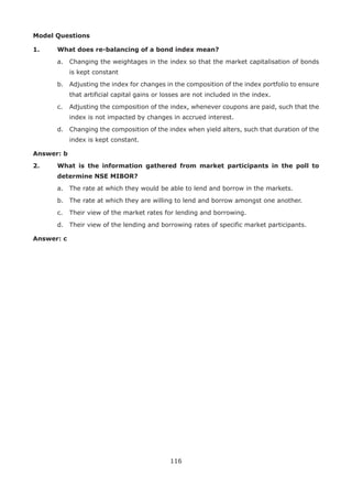 116
Model Questions
1.	 What does re-balancing of a bond index mean?
	 a.	 Changing the weightages in the index so that the market capitalisation of bonds
is kept constant
	 b.	 Adjusting the index for changes in the composition of the index portfolio to ensure
that artificial capital gains or losses are not included in the index.
	 c.	 Adjusting the composition of the index, whenever coupons are paid, such that the
index is not impacted by changes in accrued interest.
	 d.	 Changing the composition of the index when yield alters, such that duration of the
index is kept constant.
Answer: b
2.	 What is the information gathered from market participants in the poll to
determine NSE MIBOR?
	 a.	 The rate at which they would be able to lend and borrow in the markets.
	 b.	 The rate at which they are willing to lend and borrow amongst one another.
	 c.	 Their view of the market rates for lending and borrowing.
	 d.	 Their view of the lending and borrowing rates of specific market participants.
Answer: c
 