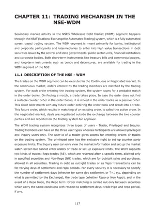 117
CHAPTER 11: 	TRADING MECHANISM IN THE 		
				 NSE-WDM
Secondary market activity in the NSE’s Wholesale Debt Market (WDM) segment happens
through the NEAT (National Exchange for Automated Trading) system, which is a fully automated
screen based trading system. The WDM segment is meant primarily for banks, institutional
and corporate participants and intermediaries to enter into high value transactions in debt
securities issued by the central and state governments, public sector units, financial institutions
and corporate bodies. Both short-term instruments like treasury bills and commercial papers,
and long-term instruments such as bonds and debentures, are available for trading in the
WDM segment of the NSE.
11.1 	DESCRIPTION OF THE NSE - WDM
The trades on the WDM segment can be executed in the Continuous or Negotiated market. In
the continuous market, orders entered by the trading members are matched by the trading
system. For each order entering the trading system, the system scans for a probable match
in the order books. On finding a match, a trade takes place. In case the order does not find
a suitable counter order in the order books, it is stored in the order books as a passive order.
This could later match with any future order entering the order book and result into a trade.
This future order, which results in matching of an existing order, is called the active order. In
the negotiated market, deals are negotiated outside the exchange between the two counter
parties and are reported on the trading system for approval.
The WDM trading system recognizes three types of users - Trader, Privileged and Inquiry.
Trading Members can have all the three user types whereas Participants are allowed privileged
and inquiry users only. The user-id of a trader gives access for entering orders or trades
on the trading system. The privileged user has the exclusive right to set up counter party
exposure limits. The Inquiry user can only view the market information and set up the market
watch screen but cannot enter orders or trade or set up exposure limits. The WDM supports
two kinds of trades: Repo trades (RE), which are reversed after a specific term, allowed only
in specified securities and Non-Repo (NR) trades, which are for outright sales and purchase,
allowed in all securities. Trading in debt as outright trades or as Yepo’ transactions can be
for varying days of settlement and repo periods. For every security it is necessary to specify
the number of settlement days (whether for same day settlement or T+1 etc. depending on
what is permitted by the Exchange), the trade type (whether Repo or Non Repo), and in the
event of a Repo trade, the Repo term. Order matching is carried out only between securities
which carry the same conditions with respect to settlement days, trade type and repo period,
if any.
 