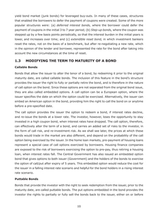 10
yield bond market (junk bonds) for leveraged buy-outs. In many of these cases, structures
that enabled the borrowers to defer the payment of coupons were created. Some of the more
popular structures were: (a) deferred interest bonds, where the borrower could defer the
payment of coupons in the initial 3 to 7 year period; (b) Step-up bonds, where the coupon was
stepped up by a few basis points periodically, so that the interest burden in the initial years is
lower, and increases over time; and (c) extendible reset bond, in which investment bankers
reset the rates, not on the basis of a benchmark, but after re-negotiating a new rate, which
in the opinion of the lender and borrower, represented the rate for the bond after taking into
account the new circumstances at the time of reset.
1.3 	 MODIFYING THE TERM TO MATURITY OF A BOND
Callable Bonds
Bonds that allow the issuer to alter the tenor of a bond, by redeeming it prior to the original
maturity date, are called callable bonds. The inclusion of this feature in the bond’s structure
provides the issuer the right to fully or partially retire the bond, and is therefore in the nature
of call option on the bond. Since these options are not separated from the original bond issue,
they are also called embedded options. A call option can be a European option, where the
issuer specifies the date on which the option could be exercised. Alternatively, the issuer can
embed an American option in the bond, providing him the right to call the bond on or anytime
before a pre-specified date.
The call option provides the issuer the option to redeem a bond, if interest rates decline,
and re-issue the bonds at a lower rate. The investor, however, loses the opportunity to stay
invested in a high coupon bond, when interest rates have dropped. The call option, therefore,
can effectively alter the term of a bond, and carries an added set of risks to the investor, in
the form of call risk, and re-investment risk. As we shall see later, the prices at which these
bonds would trade in the market are also different, and depend on the probability of the call
option being exercised by the issuer. In the home loan markets, pre-payment of housing loans
represent a special case of call options exercised by borrowers. Housing finance companies
are exposed to the risk of borrowers exercising the option to pre-pay, thus retiring a housing
loan, when interest rates fall. The Central Government has also issued an embedded option
bond that gives options to both issuer (Government) and the holders of the bonds to exercise
the option of call/put after expiry of 5 years. This embedded option would reduce the cost for
the issuer in a falling interest rate scenario and helpful for the bond holders in a rising interest
rate scenario.
Puttable Bonds
Bonds that provide the investor with the right to seek redemption from the issuer, prior to the
maturity date, are called puttable bonds. The put options embedded in the bond provides the
investor the rights to partially or fully sell the bonds back to the issuer, either on or before
 