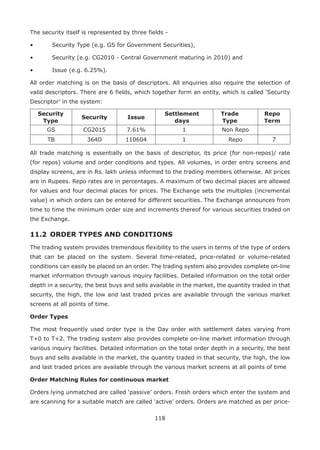 118
The security itself is represented by three fields -
•	 Security Type (e.g. GS for Government Securities),
•	 Security (e.g. CG2010 - Central Government maturing in 2010) and
•	 Issue (e.g. 6.25%).
All order matching is on the basis of descriptors. All enquiries also require the selection of
valid descriptors. There are 6 fields, which together form an entity, which is called ‘Security
Descriptor’ in the system:
Security
Type
Security Issue
Settlement
days
Trade
Type
Repo
Term
GS CG2015 7.61% 1 Non Repo
TB 364D 110604 1 Repo 7
All trade matching is essentially on the basis of descriptor, its price (for non-repos)/ rate
(for repos) volume and order conditions and types. All volumes, in order entry screens and
display screens, are in Rs. lakh unless informed to the trading members otherwise. All prices
are in Rupees. Repo rates are in percentages. A maximum of two decimal places are allowed
for values and four decimal places for prices. The Exchange sets the multiples (incremental
value) in which orders can be entered for different securities. The Exchange announces from
time to time the minimum order size and increments thereof for various securities traded on
the Exchange.
11.2 	ORDER TYPES AND CONDITIONS
The trading system provides tremendous flexibility to the users in terms of the type of orders
that can be placed on the system. Several time-related, price-related or volume-related
conditions can easily be placed on an order. The trading system also provides complete on-line
market information through various inquiry facilities. Detailed information on the total order
depth in a security, the best buys and sells available in the market, the quantity traded in that
security, the high, the low and last traded prices are available through the various market
screens at all points of time.
Order Types
The most frequently used order type is the Day order with settlement dates varying from
T+0 to T+2. The trading system also provides complete on-line market information through
various inquiry facilities. Detailed information on the total order depth in a security, the best
buys and sells available in the market, the quantity traded in that security, the high, the low
and last traded prices are available through the various market screens at all points of time
Order Matching Rules for continuous market
Orders lying unmatched are called ‘passive’ orders. Fresh orders which enter the system and
are scanning for a suitable match are called ‘active’ orders. Orders are matched as per price-
 