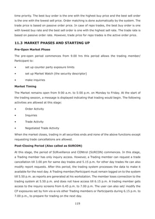 119
time priority. The best buy order is the one with the highest buy price and the best sell order
is the one with the lowest sell price. Order matching is done automatically by the system. The
trade price is based on passive order price. In case of repo trades, the best buy order is one
with lowest buy rate and the best sell order is one with the highest sell rate. The trade rate is
based on passive order rate. However, trade price for repo trades is the active order price.
11.3 	MARKET PHASES AND STARTING UP
Pre-Open Market Phase
The pre-open period commences from 9.00 hrs this period allows the trading member/
Participant to:
•	 set up counter party exposure limits
•	 set up Market Watch (the security descriptor)
•	 make inquiries
Market Timing
The Market remains open from 9:00 a.m. to 5:00 p.m. on Monday to Friday. At the start of
the trading session, a message is displayed indicating that trading would begin. The following
activities are allowed at this stage:
•	 Order Activity
•	 Inquiries
•	 Trade Activity
•	 Negotiated Trade Activity
When the market closes, trading in all securities ends and none of the above functions except
requesting trade cancellations are allowed.
Post-Closing Period (Also called as SURCON)
At this stage, the period of SURveillance and CONtrol (SURCON) commences. In this stage,
a Trading member has only inquiry access. However, a Trading member can request a trade
cancellation till 3.00 pm for same day trades and 5.15 p.m. for other day trades He can also
modify report requests. After this period, the trading system processes the data to make it
available for the next day. A Trading member/Participant must remain logged on to the system
till 5.50 p.m. as reports are generated at his workstation. The member loses connection to the
trading system at 5.50 p.m. and does not have access till 6.15 p.m. A trading member gets
access to the inquiry screens from 6.45 p.m. to 7.00 p.m. The user can also set/ modify the
CP exposures set by him vis-a-vis other Trading members or Participants during 6.15 p.m. to
7.00 p.m., to prepare for trading on the next day.
 