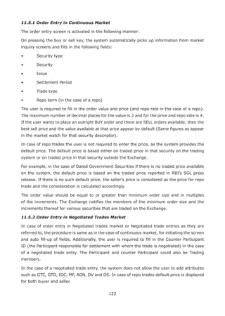 122
11.5.1 Order Entry in Continuous Market
The order entry screen is activated in the following manner:
On pressing the buy or sell key, the system automatically picks up information from market
inquiry screens and fills in the following fields:
•	 Security type
•	 Security
•	 Issue
•	 Settlement Period
•	 Trade type
•	 Repo term (in the case of a repo)
The user is required to fill in the order value and price (and repo rate in the case of a repo).
The maximum number of decimal places for the value is 2 and for the price and repo rate is 4.
If the user wants to place an outright BUY order and there are SELL orders available, then the
best sell price and the value available at that price appear by default (Same figures as appear
in the market watch for that security descriptor).
In case of repo trades the user is not required to enter the price, as the system provides the
default price. The default price is based either on traded price in that security on the trading
system or on traded price in that security outside the Exchange.
For example, in the case of Dated Government Securities if there is no traded price available
on the system, the default price is based on the traded price reported in RBI’s SGL press
release. If there is no such default price, the seller’s price is considered as the price for repo
trade and the consideration is calculated accordingly.
The order value should be equal to or greater than minimum order size and in multiples
of the increments. The Exchange notifies the members of the minimum order size and the
increments thereof for various securities that are traded on the Exchange.
11.5.2 Order Entry in Negotiated Trades Market
In case of order entry in Negotiated trades market or Negotiated trade entries as they are
referred to, the procedure is same as in the case of continuous market, for initiating the screen
and auto fill-up of fields. Additionally, the user is required to fill in the Counter Participant
ID (the Participant responsible for settlement with whom the trade is negotiated) in the case
of a negotiated trade entry. The Participant and counter Participant could also be Trading
members.
In the case of a negotiated trade entry, the system does not allow the user to add attributes
such as GTC, GTD, IOC, MF, AON, DV and OS. In case of repo trades default price is displayed
for both buyer and seller.
 