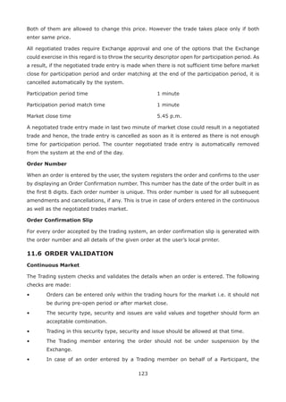 123
Both of them are allowed to change this price. However the trade takes place only if both
enter same price.
All negotiated trades require Exchange approval and one of the options that the Exchange
could exercise in this regard is to throw the security descriptor open for participation period. As
a result, if the negotiated trade entry is made when there is not sufficient time before market
close for participation period and order matching at the end of the participation period, it is
cancelled automatically by the system.
Participation period time									 1 minute
Participation period match time 							 1 minute
Market close time											 5.45 p.m.
A negotiated trade entry made in last two minute of market close could result in a negotiated
trade and hence, the trade entry is cancelled as soon as it is entered as there is not enough
time for participation period. The counter negotiated trade entry is automatically removed
from the system at the end of the day.
Order Number
When an order is entered by the user, the system registers the order and confirms to the user
by displaying an Order Confirmation number. This number has the date of the order built in as
the first 8 digits. Each order number is unique. This order number is used for all subsequent
amendments and cancellations, if any. This is true in case of orders entered in the continuous
as well as the negotiated trades market.
Order Confirmation Slip
For every order accepted by the trading system, an order confirmation slip is generated with
the order number and all details of the given order at the user’s local printer.
11.6 	ORDER VALIDATION
Continuous Market
The Trading system checks and validates the details when an order is entered. The following
checks are made:
•	 Orders can be entered only within the trading hours for the market i.e. it should not
be during pre-open period or after market close.
•	 The security type, security and issues are valid values and together should form an
acceptable combination.
•	 Trading in this security type, security and issue should be allowed at that time.
•	 The Trading member entering the order should not be under suspension by the
Exchange.
•	 In case of an order entered by a Trading member on behalf of a Participant, the
 