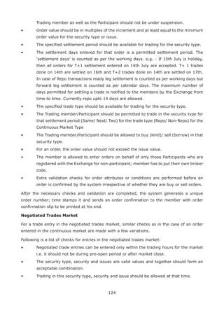 124
Trading member as well as the Participant should not be under suspension.
•	 Order value should be in multiples of the increment and at least equal to the minimum
order value for the security type or issue.
•	 The specified settlement period should be available for trading for the security type.
•	 The settlement days entered for that order is a permitted settlement period. The
‘settlement days’ is counted as per the working days. e.g. - If 15th July is holiday,
then all orders for T+1 settlement entered on 14th July are accepted. T+ 1 trades
done on 14th are settled on 16th and T+2 trades done on 14th are settled on 17th.
In case of Repo transactions ready leg settlement is counted as per working days but
forward leg settlement is counted as per calendar days. The maximum number of
days permitted for settling a trade is notified to the members by the Exchange from
time to time. Currently repo upto 14 days are allowed.
•	 The specified trade type should be available for trading for the security type.
•	 The Trading member/Participant should be permitted to trade in the security type for
that settlement period (Same/ Next/ Two) for the trade type (Repo/ Non-Repo) for the
Continuous Market Type
•	 The Trading member/Participant should be allowed to buy (lend)/ sell (borrow) in that
security type.
•	 For an order, the order value should not exceed the issue value.
•	 The member is allowed to enter orders on behalf of only those Participants who are
registered with the Exchange for non-participant; member has to put their own broker
code.
•	 Extra validation checks for order attributes or conditions are performed before an
order is confirmed by the system irrespective of whether they are buy or sell orders.
After the necessary checks and validation are completed, the system generates a unique
order number; time stamps it and sends an order confirmation to the member with order
confirmation slip to be printed at his end.
Negotiated Trades Market
For a trade entry in the negotiated trades market, similar checks as in the case of an order
entered in the continuous market are made with a few variations.
Following is a list of checks for entries in the negotiated trades market:
•	 Negotiated trade entries can be entered only within the trading hours for the market
i.e. it should not be during pre-open period or after market close.
•	 The security type, security and issues are valid values and together should form an
acceptable combination.
•	 Trading in this security type, security and issue should be allowed at that time.
 