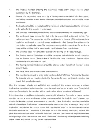 125
•	 The Trading member entering the negotiated trade entry should not be under
suspension by the Exchange.
•	 In case of a negotiated trade entry by a Trading member on behalf of a Participant,
the Trading member as well as the Participant/counter Participant should not be under
suspension.
•	 Trade value should be in multiples of the increment and at least equal to the minimum
order value for the security type or issue.
•	 The specified settlement period should be available for trading for the security type.
•	 The settlement days entered for that order is a permitted settlement period. The
‘settlement days’ is counted as per the working days. In case of Repo transactions
ready leg settlement is counted as per working days but forward leg settlement is
counted as per calendar days. The maximum number of days permitted for settling a
trade will be notified to the members by the Exchange from time to time.
•	 The specified trade type should be available for trading for the security type.
•	 The Trading member/Participant should be permitted to trade in the security type for
that settlement period (Same / Next / Two) for the trade type (repo / Non-repo) for
the Negotiated trades market type.
•	 The Trading member/Participant should be allowed to buy (lend)/ sell (borrow) in the
security type.
•	 The trade value should not exceed the issue size.
•	 The member is allowed to enter orders only on behalf of those Participants/ Counter
Participants who are registered with the Exchange. for non- participant, member has
to put their own broker code.
After the necessary checks and validation are completed, the system generates a unique
trade entry (negotiated order) number, time stamps it and sends a trade entry (negotiated
order) confirmation to the member with a confirmation slip to be printed at his end.
It is not possible to modify an outstanding negotiated trade entry. Currently, in case a trading
member cancels a negotiated order before neat approval of the trade by the Exchange, the
counter broker does not get any message to this effect. Now if a trading member cancels his
side of a Negotiated Trade order, the counter party member receives a message “Negotiated
trade alert cancelled as the counter broker has cancelled its order” in the message window at
his trader workstation. The details of the order such as the security descriptor, volume and
price are also displayed after the above message. The user can cancel his negotiated orders
through single order cancellation. The order can also be cancelled by invoking the Outstanding
Order screen and double clicking on the relevant order.
 