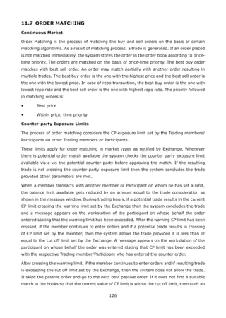 126
11.7 	ORDER MATCHING
Continuous Market
Order Matching is the process of matching the buy and sell orders on the basis of certain
matching algorithms. As a result of matching process, a trade is generated. If an order placed
is not matched immediately, the system stores the order in the order book according to price-
time priority. The orders are matched on the basis of price-time priority. The best buy order
matches with best sell order. An order may match partially with another order resulting in
multiple trades. The best buy order is the one with the highest price and the best sell order is
the one with the lowest price. In case of repo transaction, the best buy order is the one with
lowest repo rate and the best sell order is the one with highest repo rate. The priority followed
in matching orders is:
•	 Best price
•	 Within price, time priority
Counter-party Exposure Limits
The process of order matching considers the CP exposure limit set by the Trading members/
Participants on other Trading members or Participants.
These limits apply for order matching in market types as notified by Exchange. Whenever
there is potential order match available the system checks the counter party exposure limit
available vis-a-vis the potential counter party before approving the match. If the resulting
trade is not crossing the counter party exposure limit then the system concludes the trade
provided other parameters are met.
When a member transacts with another member or Participant on whom he has set a limit,
the balance limit available gets reduced by an amount equal to the trade consideration as
shown in the message window. During trading hours, if a potential trade results in the current
CP limit crossing the warning limit set by the Exchange then the system concludes the trade
and a message appears on the workstation of the participant on whose behalf the order
entered stating that the warning limit has been exceeded. After the warning CP limit has been
crossed, if the member continues to enter orders and if a potential trade results in crossing
of CP limit set by the member, then the system allows the trade provided it is less than or
equal to the cut off limit set by the Exchange. A message appears on the workstation of the
participant on whose behalf the order was entered stating that CP limit has been exceeded
with the respective Trading member/Participant who has entered the counter order.
After crossing the warning limit, if the member continues to enter orders and if resulting trade
is exceeding the cut off limit set by the Exchange, then the system does not allow the trade.
It skips the passive order and go to the next best passive order. If it does not find a suitable
match in the books so that the current value of CP limit is within the cut off limit, then such an
 