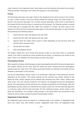127
order remains in the respective book. Such orders may find matches with orders from another
Trading member/ Participant with whom CP exposure is not exhausted.
Freeze
The Exchange sets lower and upper limits to the trading price for all the issues in the market.
In case a match results in the price falling outside the trading range, the trade results in a
freeze in the security descriptor. For a frozen security descriptor, order entry is restricted by
the system till the time the freeze is resolved by the Exchange. The Trading members involved
in the trade get a message that the match has resulted in a freeze. All other users of the
system are informed that a freeze has taken place in the security descriptor. In case of freeze
the Exchange has following options:
1.	 Cancel the buy order and approve the sell order
2.	 Cancel the sell order and approve the buy order
3.	 Approve both the orders which result in trade depending on the turnover limit and
counter party exposure limit.
4.	 Cancel both the orders
5.	 Start participation period
The system checks for a price freeze only during a trade i.e. only when there is a potential
match. If an order is entered at a price outside the set range, it is allowed to be written to the
book. There is no validation for price freeze at order entry level.
Participation Period
With respect to a freeze, the Exchange can start a participation period for the security descriptor.
The system informs all the users that the freeze has been resolved and the participation
period is open for order entry. The orders causing the freeze are retained in the books and are
allowed to participate in this process.
During the participation period, there is no continuous matching in that particular security
descriptor by the system. The orders entered by the members are written directly to the
Board lot book. Orders entered are by default fully disclosed and ‘DAY’ orders. Orders with
other price, time and volume conditions are however not accepted during the participation
period. The participation period continues for a duration specified by the Exchange. After the
participation period, orders are matched by the system as per the normal matching algorithm
i.e. best buy order with the best sell order. For this matching process, all the orders in the
Book are considered. This includes orders present in the book before the occurrence of the
freeze as well as orders entered during the participation period.
Negotiated Trades Market
All negotiated trade entries are stored in a separate book in the system. A negotiated trade
entry can match only with another counter negotiated trade entry. All negotiated trade
 