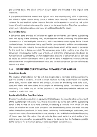 11
pre-specified dates. The actual terms of the put option are stipulated in the original bond
indenture.
A put option provides the investor the right to sell a low coupon-paying bond to the issuer,
and invest in higher coupon paying bonds, if interest rates move up. The issuer will have to
re-issue the put bonds at higher coupons. Puttable bonds represent a re-pricing risk to the
issuer. When interest rates increase, the value of bonds would decline. Therefore put options,
which seek redemptions at par, represent an additional loss to the issuer.
Convertible Bonds
A convertible bond provides the investor the option to convert the value of the outstanding
bond into equity of the borrowing firm, on pre-specified terms. Exercising this option leads
to redemption of the bond prior to maturity, and its replacement with equity. At the time of
the bond’s issue, the indenture clearly specifies the conversion ratio and the conversion price.
The conversion ratio refers to the number of equity shares, which will be issued in exchange
for the bond that is being converted. The conversion price is the resulting price when the
conversion ratio is applied to the value of the bond, at the time of conversion. Bonds can be
fully converted, such that they are fully redeemed on the date of conversion. Bonds can also
be issued as partially convertible, when a part of the bond is redeemed and equity shares
are issued in the pre-specified conversion ratio, and the non-convertible portion continues to
remain as a bond.
1.4	 MODIFYING THE PRINCIPAL REPAYMENT OF A BOND
Amortising Bonds
The structure of some bonds may be such that the principal is not repaid at the end/maturity,
but over the life of the bond. A bond, in which payment made by the borrower over the life
of the bond, includes both interest and principal, is called an amortising bond. Auto loans,
consumer loans and home loans are examples of amortising bonds. The maturity of the
amortising bond refers only to the last payment in the amortising schedule, because the
principal is repaid over time.
Bonds with Sinking Fund Provisions
In certain bond indentures, there is a provision that calls upon the issuer to retire some amount
of the outstanding bonds every year. This is done either by buying some of the outstanding
bonds in the market, or as is more common, by creating a separate fund, which calls the
bonds on behalf of the issuer. Such provisions that enable retiring bonds over their lives are
called sinking fund provisions. In many cases, the sinking fund is managed by trustees, who
regularly retire part of the outstanding bonds, usually at par. Sinking funds also enable paying
off bonds over their life, rather than at maturity. One usual variant is applicability of the
sinking fund provision after few years of the issue of the bond, so that the funds are available
to the borrower for a minimum period, before redemption can commence.
 