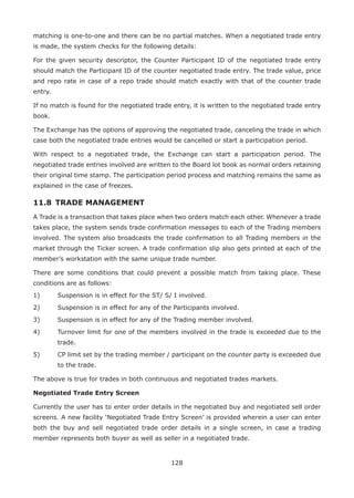 128
matching is one-to-one and there can be no partial matches. When a negotiated trade entry
is made, the system checks for the following details:
For the given security descriptor, the Counter Participant ID of the negotiated trade entry
should match the Participant ID of the counter negotiated trade entry. The trade value, price
and repo rate in case of a repo trade should match exactly with that of the counter trade
entry.
If no match is found for the negotiated trade entry, it is written to the negotiated trade entry
book.
The Exchange has the options of approving the negotiated trade, canceling the trade in which
case both the negotiated trade entries would be cancelled or start a participation period.
With respect to a negotiated trade, the Exchange can start a participation period. The
negotiated trade entries involved are written to the Board lot book as normal orders retaining
their original time stamp. The participation period process and matching remains the same as
explained in the case of freezes.
11.8 	TRADE MANAGEMENT
A Trade is a transaction that takes place when two orders match each other. Whenever a trade
takes place, the system sends trade confirmation messages to each of the Trading members
involved. The system also broadcasts the trade confirmation to all Trading members in the
market through the Ticker screen. A trade confirmation slip also gets printed at each of the
member’s workstation with the same unique trade number.
There are some conditions that could prevent a possible match from taking place. These
conditions are as follows:
1)	 Suspension is in effect for the ST/ S/ I involved.
2)	 Suspension is in effect for any of the Participants involved.
3)	 Suspension is in effect for any of the Trading member involved.
4)	 Turnover limit for one of the members involved in the trade is exceeded due to the
trade.
5)	 CP limit set by the trading member / participant on the counter party is exceeded due
to the trade.
The above is true for trades in both continuous and negotiated trades markets.
Negotiated Trade Entry Screen
Currently the user has to enter order details in the negotiated buy and negotiated sell order
screens. A new facility ‘Negotiated Trade Entry Screen’ is provided wherein a user can enter
both the buy and sell negotiated trade order details in a single screen, in case a trading
member represents both buyer as well as seller in a negotiated trade.
 