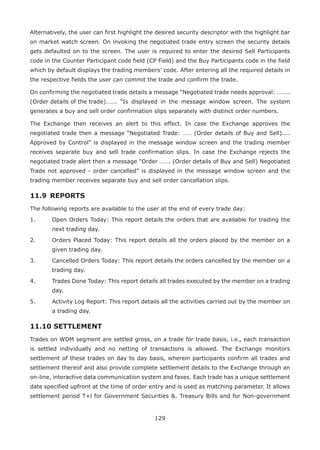129
Alternatively, the user can first highlight the desired security descriptor with the highlight bar
on market watch screen. On invoking the negotiated trade entry screen the security details
gets defaulted on to the screen. The user is required to enter the desired Sell Participants
code in the Counter Participant code field (CP Field) and the Buy Participants code in the field
which by default displays the trading members’ code. After entering all the required details in
the respective fields the user can commit the trade and confirm the trade.
On confirming the negotiated trade details a message “Negotiated trade needs approval: ……..
(Order details of the trade)…….	 “Is displayed in the message window screen. The system
generates a buy and sell order confirmation slips separately with distinct order numbers.
The Exchange then receives an alert to this effect. In case the Exchange approves the
negotiated trade then a message “Negotiated Trade: …… (Order details of Buy and Sell)....
Approved by Control” is displayed in the message window screen and the trading member
receives separate buy and sell trade confirmation slips. In case the Exchange rejects the
negotiated trade alert then a message “Order ……. (Order details of Buy and Sell) Negotiated
Trade not approved - order cancelled” is displayed in the message window screen and the
trading member receives separate buy and sell order cancellation slips.
11.9	REPORTS
The following reports are available to the user at the end of every trade day:
1.	 Open Orders Today: This report details the orders that are available for trading the
next trading day.
2.	 Orders Placed Today: This report details all the orders placed by the member on a
given trading day.
3.	 Cancelled Orders Today: This report details the orders cancelled by the member on a
trading day.
4.	 Trades Done Today: This report details all trades executed by the member on a trading
day.
5.	 Activity Log Report: This report details all the activities carried out by the member on
a trading day.
11.10 SETTLEMENT
Trades on WDM segment are settled gross, on a trade for trade basis, i.e., each transaction
is settled individually and no netting of transactions is allowed. The Exchange monitors
settlement of these trades on day to day basis, wherein participants confirm all trades and
settlement thereof and also provide complete settlement details to the Exchange through an
on-line, interactive data communication system and faxes. Each trade has a unique settlement
date specified upfront at the time of order entry and is used as matching parameter. It allows
settlement period T+l for Government Securities . Treasury Bills and for Non-government
 