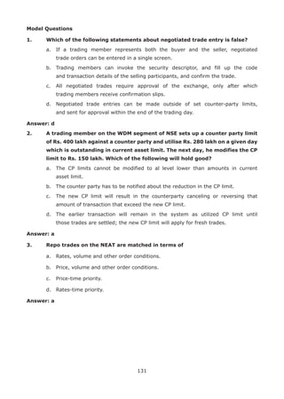 131
Model Questions
1.	 Which of the following statements about negotiated trade entry is false?
	 a.	 If a trading member represents both the buyer and the seller, negotiated
trade orders can be entered in a single screen.
	 b.	 Trading members can invoke the security descriptor, and fill up the code
and transaction details of the selling participants, and confirm the trade.
	 c.	 All negotiated trades require approval of the exchange, only after which
trading members receive confirmation slips.
	 d.	 Negotiated trade entries can be made outside of set counter-party limits,
and sent for approval within the end of the trading day.
Answer: d
2.	 A trading member on the WDM segment of NSE sets up a counter party limit
of Rs. 400 lakh against a counter party and utilise Rs. 280 lakh on a given day
which is outstanding in current asset limit. The next day, he modifies the CP
limit to Rs. 150 lakh. Which of the following will hold good?
	 a.	 The CP limits cannot be modified to al level lower than amounts in current
asset limit.
	 b.	 The counter party has to be notified about the reduction in the CP limit.
	 c.	 The new CP limit will result in the counterparty canceling or reversing that
amount of transaction that exceed the new CP limit.
	 d.	 The earlier transaction will remain in the system as utilized CP limit until
those trades are settled; the new CP limit will apply for fresh trades.
Answer: a
3.	 Repo trades on the NEAT are matched in terms of
	 a.	 Rates, volume and other order conditions.
	 b.	 Price, volume and other order conditions.
	 c.	 Price-time priority.
	 d.	 Rates-time priority.
Answer: a
 