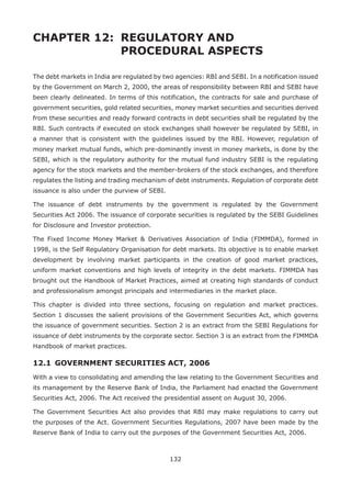 132
CHAPTER 12: 	REGULATORY AND
				 PROCEDURAL ASPECTS
The debt markets in India are regulated by two agencies: RBI and SEBI. In a notification issued
by the Government on March 2, 2000, the areas of responsibility between RBI and SEBI have
been clearly delineated. In terms of this notification, the contracts for sale and purchase of
government securities, gold related securities, money market securities and securities derived
from these securities and ready forward contracts in debt securities shall be regulated by the
RBI. Such contracts if executed on stock exchanges shall however be regulated by SEBI, in
a manner that is consistent with the guidelines issued by the RBI. However, regulation of
money market mutual funds, which pre-dominantly invest in money markets, is done by the
SEBI, which is the regulatory authority for the mutual fund industry SEBI is the regulating
agency for the stock markets and the member-brokers of the stock exchanges, and therefore
regulates the listing and trading mechanism of debt instruments. Regulation of corporate debt
issuance is also under the purview of SEBI.
The issuance of debt instruments by the government is regulated by the Government
Securities Act 2006. The issuance of corporate securities is regulated by the SEBI Guidelines
for Disclosure and Investor protection.
The Fixed Income Money Market  Derivatives Association of India (FIMMDA), formed in
1998, is the Self Regulatory Organisation for debt markets. Its objective is to enable market
development by involving market participants in the creation of good market practices,
uniform market conventions and high levels of integrity in the debt markets. FIMMDA has
brought out the Handbook of Market Practices, aimed at creating high standards of conduct
and professionalism amongst principals and intermediaries in the market place.
This chapter is divided into three sections, focusing on regulation and market practices.
Section 1 discusses the salient provisions of the Government Securities Act, which governs
the issuance of government securities. Section 2 is an extract from the SEBI Regulations for
issuance of debt instruments by the corporate sector. Section 3 is an extract from the FIMMDA
Handbook of market practices.
12.1 	GOVERNMENT SECURITIES ACT, 2006
With a view to consolidating and amending the law relating to the Government Securities and
its management by the Reserve Bank of India, the Parliament had enacted the Government
Securities Act, 2006. The Act received the presidential assent on August 30, 2006.
The Government Securities Act also provides that RBI may make regulations to carry out
the purposes of the Act. Government Securities Regulations, 2007 have been made by the
Reserve Bank of India to carry out the purposes of the Government Securities Act, 2006.
 