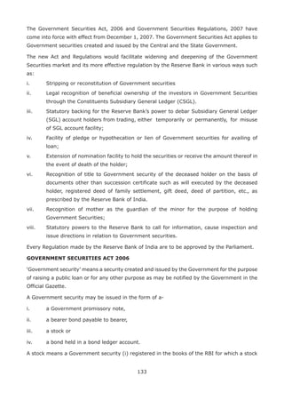 133
The Government Securities Act, 2006 and Government Securities Regulations, 2007 have
come into force with effect from December 1, 2007. The Government Securities Act applies to
Government securities created and issued by the Central and the State Government.
The new Act and Regulations would facilitate widening and deepening of the Government
Securities market and its more effective regulation by the Reserve Bank in various ways such
as:
i.	 Stripping or reconstitution of Government securities
ii.	 Legal recognition of beneficial ownership of the investors in Government Securities
through the Constituents Subsidiary General Ledger (CSGL).
iii.	 Statutory backing for the Reserve Bank’s power to debar Subsidiary General Ledger
(SGL) account holders from trading, either 	temporarily or permanently, for misuse
of SGL account facility;
iv.	 Facility of pledge or hypothecation or lien of Government securities for availing of
loan;
v.	 Extension of nomination facility to hold the securities or receive the amount thereof in
the event of death of the holder;
vi.	 Recognition of title to Government security of the deceased holder on the basis of
documents other than succession certificate such as will executed by the deceased
holder, registered deed of family settlement, gift deed, deed of partition, etc., as
prescribed by the Reserve Bank of India.
vii.	 Recognition of mother as the guardian of the minor for the purpose of holding
Government Securities;
viii.	 Statutory powers to the Reserve Bank to call for information, cause inspection and
issue directions in relation to Government securities.
Every Regulation made by the Reserve Bank of India are to be approved by the Parliament.
GOVERNMENT SECURITIES ACT 2006
‘Government security’ means a security created and issued by the Government for the purpose
of raising a public loan or for any other purpose as may be notified by the Government in the
Official Gazette.
A Government security may be issued in the form of a-
i.	 a Government promissory note,
ii.	 a bearer bond payable to bearer,
iii.	 a stock or
iv.	 a bond held in a bond ledger account.
A stock means a Government security (i) registered in the books of the RBI for which a stock
 