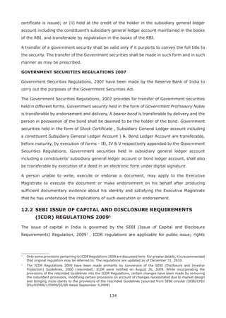 134
certificate is issued; or (ii) held at the credit of the holder in the subsidiary general ledger
account including the constituent’s subsidiary general ledger account maintained in the books
of the RBI, and transferable by registration in the books of the RBI.
A transfer of a government security shall be valid only if it purports to convey the full title to
the security. The transfer of the Government securities shall be made in such form and in such
manner as may be prescribed.
GOVERNMENT SECURITIES REGULATIONS 2007
Government Securities Regulations, 2007 have been made by the Reserve Bank of India to
carry out the purposes of the Government Securities Act.
The Government Securities Regulations, 2007 provides for transfer of Government securities
held in different forms. Government security held in the form of Government Promissory Notes
is transferable by endorsement and delivery. A bearer bond is transferable by delivery and the
person in possession of the bond shall be deemed to be the holder of the bond. Government
securities held in the form of Stock Certificate , Subsidiary General Ledger account including
a constituent Subsidiary General Ledger Account ) . Bond Ledger Account are transferable,
before maturity, by execution of forms - III, IV  V respectively appended to the Government
Securities Regulations. Government securities held in subsidiary general ledger account
including a constituents’ subsidiary general ledger account or bond ledger account, shall also
be transferable by execution of a deed in an electronic form under digital signature.
A person unable to write, execute or endorse a document, may apply to the Executive
Magistrate to execute the document or make endorsement on his behalf after producing
sufficient documentary evidence about his identity and satisfying the Executive Magistrate
that he has understood the implications of such execution or endorsement.
12.2 	SEBI ISSUE OF CAPITAL AND DISCLOSURE REQUIREMENTS 		
	 (ICDR) REGULATIONS 200918
The issue of capital in India is governed by the SEBI (Issue of Capital and Disclosure
Requirements) Regulation, 200929
. ICDR regulations are applicable for public issue; rights
1
	 Only some provisions pertaining to ICDR Regulations 2009 are discussed here. For greater details, it is recommended
that original regulation may be referred to. The regulations are updated as of December 31, 2010.
2
	 The ICDR Regulations 2009 have been made primarily by conversion of the SEBI (Disclosure and Investor
Protection) Guidelines, 2000 (rescinded). ICDR were notified on August 26, 2009. While incorporating the
provisions of the rescinded Guidelines into the ICDR Regulations, certain changes have been made by removing
the redundant provisions, modifying certain provisions on account of changes necessitated due to market design
and bringing more clarity to the provisions of the rescinded Guidelines (sourced from SEBI circular (SEBI/CFD/
DILyICDRR/1/2009/03/09 dated September 3,2009)
 