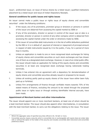135
issue3
,10
preferential issue; an issue of bonus shares by a listed issuer; qualified institutions
placement by a listed issuer and issue of Indian Depository Receipts.
General conditions for public issues and rights issues
An issuer cannot make a public issue or rights issue of equity shares and convertible
securities411
under the following conditions:
a.	 If the issuer, any of its promoters, promoter group or directors or persons in control
of the issuer are debarred from accessing the capital market by SEBI or
b.	 If any of the promoters, director or person in control of the issuer was or also is a
promoter, director or person in control of any other company which is debarred from
accessing the capital market under the order or directions made by SEBI.
c.	 If the issuer of convertible debt instruments is in the list of willful defaulters published
by the RBI or it is in default of payment of interest or repayment of principal amount
in respect of debt instruments issued by it to the public, if any, for a period of more
than 6 months.
d.	 Unless an application is made to one or more recognised stock exchanges for listing
of equity shares and convertible securities on such stock exchanges and has chosen
one of them as a designated stock exchange. However, in case of an initial public offer,
the issuer should make an application for listing of the equity shares and convertible
securities in at least one recognised stock exchange having nationwide trading
terminals.
e.	 Unless it has entered into an agreement with a depository for dematerialisation of
equity shares and convertible securities already issued or proposed to be issued.
f.	 Unless all existing partly paid-up equity shares of the issuer have either been fully
paid up or forfeited.
g.	 Unless firm arrangements of finance through verifiable means towards 75% of the
stated means of finance, excluding the amount to be raised through the proposed
public issue or rights issue or through existing identifiable internal accruals, have
been made.
Appointment of Merchant banker and other intermediaries
The issuer should appoint one or more merchant bankers, at least one of whom should be
a lead merchant banker. The issuer should also appoint other intermediaries, in consultation
with the lead merchant banker, to carry out the obligations relating to the issue. The issuer
3
	 Where the aggregate value of specified securities offered is Rs. 50 lakh or more;	
4
	 Convertible security means a security which is convertible into or exchangeable with equity share at a later date
with or without the option of the holder of the security and includes convertible debt instrument and convertible
preference shares.
 