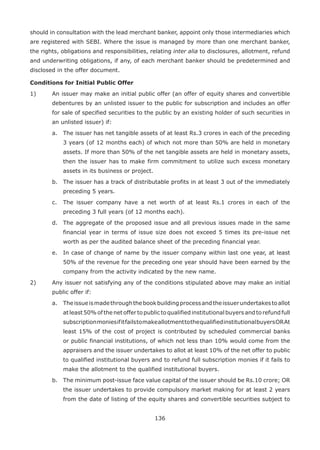 136
should in consultation with the lead merchant banker, appoint only those intermediaries which
are registered with SEBI. Where the issue is managed by more than one merchant banker,
the rights, obligations and responsibilities, relating inter alia to disclosures, allotment, refund
and underwriting obligations, if any, of each merchant banker should be predetermined and
disclosed in the offer document.
Conditions for Initial Public Offer
1)	 An issuer may make an initial public offer (an offer of equity shares and convertible
debentures by an unlisted issuer to the public for subscription and includes an offer
for sale of specified securities to the public by an existing holder of such securities in
an unlisted issuer) if:
	 a.	 The issuer has net tangible assets of at least Rs.3 crores in each of the preceding
3 years (of 12 months each) of which not more than 50% are held in monetary
assets. If more than 50% of the net tangible assets are held in monetary assets,
then the issuer has to make firm commitment to utilize such excess monetary
assets in its business or project.
	 b.	 The issuer has a track of distributable profits in at least 3 out of the immediately
preceding 5 years.
	 c.	 The issuer company have a net worth of at least Rs.1 crores in each of the
preceding 3 full years (of 12 months each).
	 d.	 The aggregate of the proposed issue and all previous issues made in the same
financial year in terms of issue size does not exceed 5 times its pre-issue net
worth as per the audited balance sheet of the preceding financial year.
	 e.	 In case of change of name by the issuer company within last one year, at least
50% of the revenue for the preceding one year should have been earned by the
company from the activity indicated by the new name.
2)	 Any issuer not satisfying any of the conditions stipulated above may make an initial
public offer if:
	 a.	 Theissueismadethroughthebookbuildingprocessandtheissuerundertakestoallot
at least 50% of the net offerto public to qualified institutional buyers and to refund full
subscriptionmoniesifitfailstomakeallotmenttothequalifiedinstitutionalbuyersORAt
least 15% of the cost of project is contributed by scheduled commercial banks
or public financial institutions, of which not less than 10% would come from the
appraisers and the issuer undertakes to allot at least 10% of the net offer to public
to qualified institutional buyers and to refund full subscription monies if it fails to
make the allotment to the qualified institutional buyers.
	 b.	 The minimum post-issue face value capital of the issuer should be Rs.10 crore; OR
the issuer undertakes to provide compulsory market making for at least 2 years
from the date of listing of the equity shares and convertible securities subject to
 