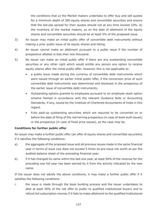 137
the conditions that a) the Market makers undertake to offer buy and sell quotes
for a minimum depth of 300 equity shares and convertible securities and ensure
that the bid-ask spread for their quotes should not at any time exceed 10%. b)
the inventory of the market makers, as on the date of allotment of the equity
shares and convertible securities should be at least 5% of the proposed issue.
3)	 An issuer may make an initial public offer of convertible debt instruments without
making a prior public issue of its equity shares and listing.
4)	 An issuer cannot make an allotment pursuant to a public issue if the number of
prospective allottee is less than one thousand.
5)	 No issuer can make an initial public offer if there are any outstanding convertible
securities or any other right which would entitle any person any option to receive
equity shares after the initial public offer. However, this is not applicable to:
	 •	 a public issue made during the currency of convertible debt instruments which
were issued through an earlier initial public offer, if the conversion price of such
convertible debt instruments was determined and disclosed in the prospectus of
the earlier issue of convertible debt instruments;
	 •	 Outstanding options granted to employees pursuant to an employee stock option
scheme framed in accordance with the relevant Guidance Note or Accounting
Standards, if any, issued by the Institute of Chartered Accountants of India in this
regard.
	 •	 Fully paid-up outstanding securities which are required to be converted on or
before the date of filing of the red herring prospectus (in case of book built issues)
or the prospectus (in case of fixed price issues), as the case may be.
Conditions for further public offer
An issuer may make a further public offer (an offer of equity shares and convertible securities)
if it satisfies the following conditions:
a)	 the aggregate of the proposed issue and all previous issues made in the same financial
year in terms of issue size does not exceed 5 times its pre-issue net worth as per the
audited balance sheet of the preceding financial year;
b)	 if it has changed its name within the last one year, at least 50% of the revenue for the
preceding one full year has been earned by it from the activity indicated by the new
name.
If the issuer does not satisfy the above conditions, it may make a further public offer if it
satisfies the following conditions:
i.	 the issue is made through the book building process and the issuer undertakes to
allot at least 50% of the net offer to public to qualified institutional buyers and to
refund full subscription monies if it fails to make allotment to the qualified institutional
 