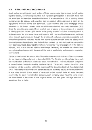 12
1.5	 ASSET BACKED SECURITIES
Asset backed securities represent a class of fixed income securities, created out of pooling
together assets, and creating securities that represent participation in the cash flows from
the asset pool. For example, select housing loans of a loan originator (say, a housing finance
company) can be pooled, and securities can be created, which represent a claim on the
repayments made by home loan borrowers. Such securities are called mortgage-backed
securities. In the Indian context, these securities are known as structured obligations (SO).
Since the securities are created from a select pool of assets of the originator, it is possible
to ‘cherry-pick’ and create a pool whose asset quality is better than that of the originator. It
is also common for structuring these instruments, with clear credit enhancements, achieved
either through guarantees, or through the creation of exclusive pre­emptive access to cash
flows through escrow accounts. Assets with regular streams of cash flows are ideally suited
for creating asset-backed securities. In the Indian context, car loan and truck loan receivables
have been securitized. Securitized home loans represent a very large segment of the US bond
markets, next in size only to treasury borrowings. However, the market for securitization
has not developed appreciably because of the lack of legal clarity and conducive regulatory
environment.
The Securitization and Reconstruction of Financial Assets and Enforcement of Security Interest
Act were approved by parliament in November 2002. The Act also provides a legal framework
for securitization of financial assets and asset reconstruction. The securitization companies
or reconstruction companies shall be regulated by RBI. The security receipts issued by these
companies will be securities within the meaning of the Securities Contract (Regulation) Act,
1956. These companies would have powers to acquire assets by issuing a debenture or bond
or any other security in the nature of debenture in lieu thereof. Once an asset has been
acquired by the asset reconstruction company, such company would have the same powers
for enforcement of securities as the original lender. This has given the legal sanction to
securitized debt in India.
 