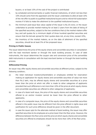 138
buyers; or at least 15% of the cost of the project is contributed
ii.	 by scheduled commercial banks or public financial institutions, of which not less than
10% should come from the appraisers and the issuer undertakes to allot at least 10%
of the net offer to public to qualified institutional buyers and to refund full subscription
monies if it fails to make the allotment to the qualified institutional buyers;
iii.	 the minimum post-issue face value capital of the issuer is Rs.10 crore; or the issuer
undertakes to provide market-making for at least 2 years from the date of listing of
the specified securities, subject to the two conditions that a) the market makers offer
buy and sell quotes for a minimum depth of three hundred specified securities and
ensure that the bid-ask spread for their quotes does not, at any time, exceed 10%;
iv.	 the inventory of the market makers, as on the date of allotment of the specified
securities, should be at least 5% of the proposed issue.
Pricing in Public Issues
The issuer determines the price of the equity shares and convertible securities in consultation
with the lead merchant banker or through the book building process. In case of debt
instruments, the issuer determines the coupon rate and conversion price of the convertible
debt instruments in consultation with the lead merchant banker or through the book building
process.
Differential Pricing
An issuer may offer equity shares and convertible securities at different prices; subject to the
following condition;
a)	 the retail individual investors/shareholders or employees entitled for reservation
making an application for equity shares and convertible securities of value not more
than Rs.2 lakh, may be offered equity shares and convertible securities at a price
lower than the price at which net offer is made to other categories of applicants
provided that such difference is not more than 10% of the price at which equity shares
and convertible securities are offered to other categories of applicants;
b)	 in case of a book built issue, the price of the equity shares and convertible securities
offered to an anchor investor cannot be lower than the price offered to other
applicants;
c)	 in case of a composite issue, the price of the equity shares and convertible securities
offered in the public issue may be different from the price offered in rights issue and
justification for such price difference should be given in the offer document.
d)	 in case the issuer opts for the alternate method of book building, the issuer may offer
specified securities to its employees at a price lower than the floor price. However, the
difference between the floor price and the price at which equity shares and convertible
securities are offered to employees should not be more than 10% of the floor price.
 