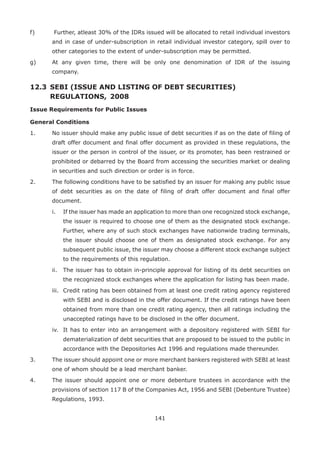 141
f)	 Further, atleast 30% of the IDRs issued will be allocated to retail individual investors
and in case of under-subscription in retail individual investor category, spill over to
other categories to the extent of under-subscription may be permitted.
g)	 At any given time, there will be only one denomination of IDR of the issuing
company.
12.3 	SEBI (ISSUE AND LISTING OF DEBT SECURITIES) 				
	 REGULATIONS, 	2008
Issue Requirements for Public Issues
General Conditions
1.	 No issuer should make any public issue of debt securities if as on the date of filing of
draft offer document and final offer document as provided in these regulations, the
issuer or the person in control of the issuer, or its promoter, has been restrained or
prohibited or debarred by the Board from accessing the securities market or dealing
in securities and such direction or order is in force.
2.	 The following conditions have to be satisfied by an issuer for making any public issue
of debt securities as on the date of filing of draft offer document and final offer
document.
	 i.	 If the issuer has made an application to more than one recognized stock exchange,
the issuer is required to choose one of them as the designated stock exchange.
Further, where any of such stock exchanges have nationwide trading terminals,
the issuer should choose one of them as designated stock exchange. For any
subsequent public issue, the issuer may choose a different stock exchange subject
to the requirements of this regulation.
	 ii.	 The issuer has to obtain in-principle approval for listing of its debt securities on
the recognized stock exchanges where the application for listing has been made.
	 iii.	 Credit rating has been obtained from at least one credit rating agency registered
with SEBI and is disclosed in the offer document. If the credit ratings have been
obtained from more than one credit rating agency, then all ratings including the
unaccepted ratings have to be disclosed in the offer document.
	 iv.	 It has to enter into an arrangement with a depository registered with SEBI for
dematerialization of debt securities that are proposed to be issued to the public in
accordance with the Depositories Act 1996 and regulations made thereunder.
3.	 The issuer should appoint one or more merchant bankers registered with SEBI at least
one of whom should be a lead merchant banker.
4.	 The issuer should appoint one or more debenture trustees in accordance with the
provisions of section 117 B of the Companies Act, 1956 and SEBI (Debenture Trustee)
Regulations, 1993.
 