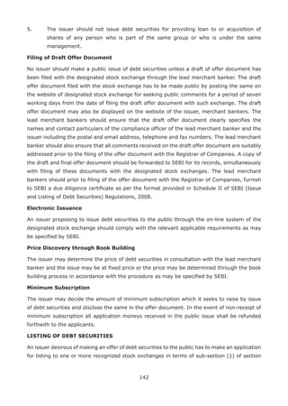 142
5.	 The issuer should not issue debt securities for providing loan to or acquisition of
shares of any person who is part of the same group or who is under the same
management.
Filing of Draft Offer Document
No issuer should make a public issue of debt securities unless a draft of offer document has
been filed with the designated stock exchange through the lead merchant banker. The draft
offer document filed with the stock exchange has to be made public by posting the same on
the website of designated stock exchange for seeking public comments for a period of seven
working days from the date of filing the draft offer document with such exchange. The draft
offer document may also be displayed on the website of the issuer, merchant bankers. The
lead merchant bankers should ensure that the draft offer document clearly specifies the
names and contact particulars of the compliance officer of the lead merchant banker and the
issuer including the postal and email address, telephone and fax numbers. The lead merchant
banker should also ensure that all comments received on the draft offer document are suitably
addressed prior to the filing of the offer document with the Registrar of Companies. A copy of
the draft and final offer document should be forwarded to SEBI for its records, simultaneously
with filing of these documents with the designated stock exchanges. The lead merchant
bankers should prior to filing of the offer document with the Registrar of Companies, furnish
to SEBI a due diligence certificate as per the format provided in Schedule II of SEBI (Issue
and Listing of Debt Securities) Regulations, 2008.
Electronic Issuance
An issuer proposing to issue debt securities to the public through the on-line system of the
designated stock exchange should comply with the relevant applicable requirements as may
be specified by SEBI.
Price Discovery through Book Building
The issuer may determine the price of debt securities in consultation with the lead merchant
banker and the issue may be at fixed price or the price may be determined through the book
building process in accordance with the procedure as may be specified by SEBI.
Minimum Subscription
The issuer may decide the amount of minimum subscription which it seeks to raise by issue
of debt securities and disclose the same in the offer document. In the event of non-receipt of
minimum subscription all application moneys received in the public issue shall be refunded
forthwith to the applicants.
LISTING OF DEBT SECURITIES
An issuer desirous of making an offer of debt securities to the public has to make an application
for listing to one or more recognized stock exchanges in terms of sub-section (1) of section
 