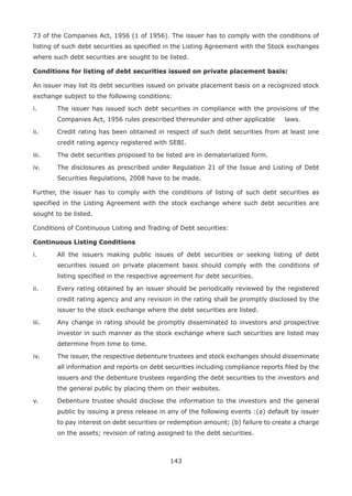 143
73 of the Companies Act, 1956 (1 of 1956). The issuer has to comply with the conditions of
listing of such debt securities as specified in the Listing Agreement with the Stock exchanges
where such debt securities are sought to be listed.
Conditions for listing of debt securities issued on private placement basis:
An issuer may list its debt securities issued on private placement basis on a recognized stock
exchange subject to the following conditions:
i.	 The issuer has issued such debt securities in compliance with the provisions of the
Companies Act, 1956 rules prescribed thereunder and other applicable 	 laws.
ii.	 Credit rating has been obtained in respect of such debt securities from at least one
credit rating agency registered with SEBI.
iii.	 The debt securities proposed to be listed are in dematerialized form.
iv.	 The disclosures as prescribed under Regulation 21 of the Issue and Listing of Debt
Securities Regulations, 2008 have to be made.
Further, the issuer has to comply with the conditions of listing of such debt securities as
specified in the Listing Agreement with the stock exchange where such debt securities are
sought to be listed.
Conditions of Continuous Listing and Trading of Debt securities:
Continuous Listing Conditions
i.	 All the issuers making public issues of debt securities or seeking listing of debt
securities issued on private placement basis should comply with the conditions of
listing specified in the respective agreement for debt securities.
ii.	 Every rating obtained by an issuer should be periodically reviewed by the registered
credit rating agency and any revision in the rating shall be promptly disclosed by the
issuer to the stock exchange where the debt securities are listed.
iii.	 Any change in rating should be promptly disseminated to investors and prospective
investor in such manner as the stock exchange where such securities are listed may
determine from time to time.
iv.	 The issuer, the respective debenture trustees and stock exchanges should disseminate
all information and reports on debt securities including compliance reports filed by the
issuers and the debenture trustees regarding the debt securities to the investors and
the general public by placing them on their websites.
v.	 Debenture trustee should disclose the information to the investors and the general
public by issuing a press release in any of the following events :(a) default by issuer
to pay interest on debt securities or redemption amount; (b) failure to create a charge
on the assets; revision of rating assigned to the debt securities.
 