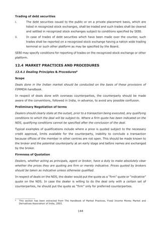 144
Trading of debt securities
i.	 The debt securities issued to the public or on a private placement basis, which are
listed in recognized stock exchanges, shall be traded and such trades shall be cleared
and settled in recognized stock exchanges subject to conditions specified by SEBI.
ii.	 In case of trades of debt securities which have been made over the counter, such
trades shall be reported on a recognized stock exchange having a nation wide trading
terminal or such other platform as may be specified by the Board.
SEBI may specify conditions for reporting of trades on the recognized stock exchange or other
platform.
12.4 	MARKET PRACTICES AND PROCEDURES
12.4.1 Dealing Principles  Procedures812
Scope
Deals done in the Indian market should be conducted on the basis of these provisions of
FIMMDA handbook.
In respect of deals done with overseas counterparties, the counterparty should be made
aware of the conventions, followed in India, in advance, to avoid any possible confusion.
Preliminary Negotiation of terms
Dealers should clearly state at the outset, prior to a transaction being executed, any qualifying
conditions to which the deal will be subject to. Where a firm quote has been indicated on the
NDS, qualifying conditions cannot be specified after the conclusion of the deal.
Typical examples of qualifications include where a price is quoted subject to the necessary
credit approval, limits available for the counterparty, inability to conclude a transaction
because offices of the member in other centres are not open. This should be made known to
the broker and the potential counterparty at an early stage and before names are exchanged
by the broker.
Firmness of Quotation
Dealers, whether acting as principals, agent or broker, have a duty to make absolutely clear
whether the prices they are quoting are firm or merely indicative. Prices quoted by brokers
should be taken as indicative unless otherwise qualified.
In respect of deals on the NDS, the dealer would put the quote as a “firm” quote or “indicative”
quote on the NDS. In case the dealer is willing to do the deal only with a certain set of
counterparties, he should put the quote as “firm” only for preferred counterparties.
8
	 This section has been extracted from The Handbook of Market Practices, Fixed Income Money Market and
Derivatives Association of India, 2003.
 