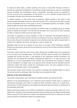 145
In respect of other deals, a dealer quoting a firm price or rate either through a broker or
directly to a potential counterparty is committed to deal at that price or rate in a marketable
amount provided, the counterparty name is acceptable. Generally, prices are assumed to
be firm as long as the counterparty or the broker is on line. Members should clearly and
immediately indicate when the prices are withdrawn.
In volatile markets, or when some news is expected, dealers quoting a firm price or rate
should indicate the length of time for which their quote is firm. The price or the rate is usually
for the marketable amount. If the quote is not for a marketable quantity, the dealer / broker
should qualify the same while submitting the quote.
A significant part of the volume transacted by brokers relies on mandates given by dealers
acting on behalf of principals. The risk that the principal runs is that such an offer could get
hit after an adverse market move has taken place.
The broker is expected to use the mandate in order to “advertise” the principal’s interest to
the entities that the broker expects will have an interest in the price. Generally, the broker is
free to show the price to entities he deems fit, but members have the right to expect that if a
smaller set is defined, the broker will adhere to such a smaller set.
Mandates shall not be for a period of more than 15 minutes unless otherwise specified.
Brokers are expected to check with the principal from time to time to ensure that the mandate
is still current.
The broker shall reveal the name of the entity offering the mandate when the counterparty
is firm to deal at the mandate price. The broker will then call the member who offered the
mandate and confirm the deal. In the absence of any significant market movement, the
member who has offered the mandate is expected to adhere to it. In case the price is not
adhered to, it is the responsibility of the member who had offered the mandate to explain
why the mandate is no longer valid. It is required of the member that the mandate price be
withdrawn before the broker reveals the counterparty name. The only exception to this is
when the counterparty name is not acceptable.
The principal should call the broker if he wishes to withdraw the mandate before its expiry.
The quote cannot be withdrawn after the broker has concluded the deal.
Delivery of the securities/funds
The dealers should agree upon the delivery conditions before concluding the deal.
Delivery of the securities/funds is on a Delivery-versus-Payment (DVP) basis in respect of
Government Securities and T-Bills. In respect of other securities, which are in demat form,
since there is no DVP mechanism, the dealers should agree upon the priority of settlement of
the securities and funds.
Banks and primary dealers are currently not allowed to invest in securities, which are not in
demat form. However, where physical securities are to be delivered, the dealers should agree
before conclusion of the deal as to whether the settlement will be DvP or otherwise (in which
case the priority of settlement needs to be agreed upon).
 