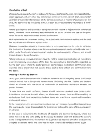 146
Concluding a Deal
Dealers should regard themselves as bound to honour a deal once the price, name acceptability,
credit approval and any other key commercial terms have been agreed. Oral agreements/
contracts are considered binding on all the parties concerned. In respect of deals done on the
NDS, the deal would be considered as final as soon as any counterparty responds to a “firm”
quote.
Where quoted prices are qualified as being indicative or subject to negotiation of commercial
terms, members should normally treat themselves as bound to honor the deal at the point
when the terms have been agreed without qualification.
Oral agreements are considered binding; the subsequent confirmation is evidence of the deal
but should not override terms agreed orally.
Making a transaction subject to documentation is not a good practice. In order to minimise
the likelihood of disputes arising once documentation is prepared, dealers should make every
effort to clarify all material points quickly during the oral negotiation of terms, and should
include these in the confirmation.
Where brokers are involved, members have the right to expect that the broker will make them
aware immediately on conclusion of the deal. As a general rule a deal should be regarded as
having been ‘done’ where the dealer positively acknowledges the broker’s confirmation. It is
expected that a broker shall not assume that a deal is done without oral confirmation from
the dealer.
Passing of names by brokers
It is a good practice for dealers not to seek the names of the counterparty before transacting
and for brokers not to divulge the names before concluding the deal. Dealers and brokers
should at all times treat the details of transactions as absolutely confidential between the
parties involved.
To save time and avoid confusion, dealers should, wherever practical, give brokers prior
indication of counterparties with whom, for whatsoever reason, they would be unwilling to
do business. In all their transactions, brokers should aim to achieve a mutual and immediate
exchange of names.
In the repo markets, it is accepted that members may vary the price (second leg) depending on
the counterparty. Hence it is acceptable for the member to know the name of the counterparty
in advance.
In the case of instruments like Certificate of Deposits and Commercial Papers, where the
seller may not be the same entity as the issuer, the broker shall first disclose the issuer’s
name to the potential buyer. The name of the buyer shall be disclosed only after the buyer has
accepted the seller’s name. The seller has the right to refuse to transact with the buyer.
 