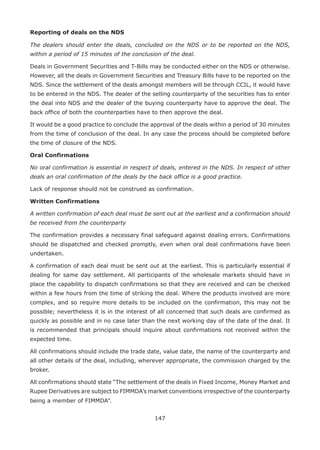 147
Reporting of deals on the NDS
The dealers should enter the deals, concluded on the NDS or to be reported on the NDS,
within a period of 15 minutes of the conclusion of the deal.
Deals in Government Securities and T-Bills may be conducted either on the NDS or otherwise.
However, all the deals in Government Securities and Treasury Bills have to be reported on the
NDS. Since the settlement of the deals amongst members will be through CCIL, it would have
to be entered in the NDS. The dealer of the selling counterparty of the securities has to enter
the deal into NDS and the dealer of the buying counterparty have to approve the deal. The
back office of both the counterparties have to then approve the deal.
It would be a good practice to conclude the approval of the deals within a period of 30 minutes
from the time of conclusion of the deal. In any case the process should be completed before
the time of closure of the NDS.
Oral Confirmations
No oral confirmation is essential in respect of deals, entered in the NDS. In respect of other
deals an oral confirmation of the deals by the back office is a good practice.
Lack of response should not be construed as confirmation.
Written Confirmations
A written confirmation of each deal must be sent out at the earliest and a confirmation should
be received from the counterparty
The confirmation provides a necessary final safeguard against dealing errors. Confirmations
should be dispatched and checked promptly, even when oral deal confirmations have been
undertaken.
A confirmation of each deal must be sent out at the earliest. This is particularly essential if
dealing for same day settlement. All participants of the wholesale markets should have in
place the capability to dispatch confirmations so that they are received and can be checked
within a few hours from the time of striking the deal. Where the products involved are more
complex, and so require more details to be included on the confirmation, this may not be
possible; nevertheless it is in the interest of all concerned that such deals are confirmed as
quickly as possible and in no case later than the next working day of the date of the deal. It
is recommended that principals should inquire about confirmations not received within the
expected time.
All confirmations should include the trade date, value date, the name of the counterparty and
all other details of the deal, including, wherever appropriate, the commission charged by the
broker.
All confirmations should state “The settlement of the deals in Fixed Income, Money Market and
Rupee Derivatives are subject to FIMMDA’s market conventions irrespective of the counterparty
being a member of FIMMDA”.
 