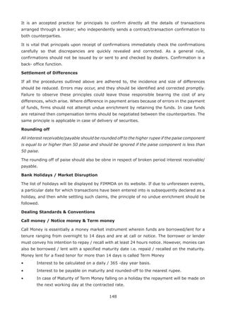 148
It is an accepted practice for principals to confirm directly all the details of transactions
arranged through a broker; who independently sends a contract/transaction confirmation to
both counterparties.
It is vital that principals upon receipt of confirmations immediately check the confirmations
carefully so that discrepancies are quickly revealed and corrected. As a general rule,
confirmations should not be issued by or sent to and checked by dealers. Confirmation is a
back- office function.
Settlement of Differences
If all the procedures outlined above are adhered to, the incidence and size of differences
should be reduced. Errors may occur, and they should be identified and corrected promptly.
Failure to observe these principles could leave those responsible bearing the cost of any
differences, which arise. Where difference in payment arises because of errors in the payment
of funds, firms should not attempt undue enrichment by retaining the funds. In case funds
are retained then compensation terms should be negotiated between the counterparties. The
same principle is applicable in case of delivery of securities.
Rounding off
All interest receivable/payable should be rounded off to the higher rupee if the paise component
is equal to or higher than 50 paise and should be ignored if the paise component is less than
50 paise.
The rounding off of paise should also be obne in respect of broken period interest receivable/
payable.
Bank Holidays / Market Disruption
The list of holidays will be displayed by FIMMDA on its website. If due to unforeseen events,
a particular date for which transactions have been entered into is subsequently declared as a
holiday, and then while settling such claims, the principle of no undue enrichment should be
followed.
Dealing Standards  Conventions
Call money / Notice money  Term money
Call Money is essentially a money market instrument wherein funds are borrowed/lent for a
tenure ranging from overnight to 14 days and are at call or notice. The borrower or lender
must convey his intention to repay / recall with at least 24 hours notice. However, monies can
also be borrowed / lent with a specified maturity date i.e. repaid / recalled on the maturity.
Money lent for a fixed tenor for more than 14 days is called Term Money
•	 Interest to be calculated on a daily / 365 -day year basis.
•	 Interest to be payable on maturity and rounded-off to the nearest rupee.
•	 In case of Maturity of Term Money falling on a holiday the repayment will be made on
the next working day at the contracted rate.
 