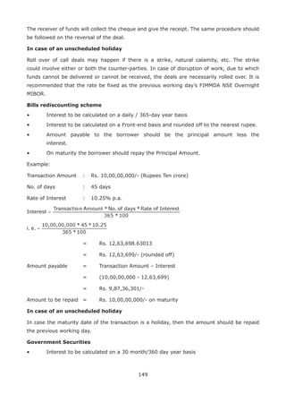 149
The receiver of funds will collect the cheque and give the receipt. The same procedure should
be followed on the reversal of the deal.
In case of an unscheduled holiday
Roll over of call deals may happen if there is a strike, natural calamity, etc. The strike
could involve either or both the counter-parties. In case of disruption of work, due to which
funds cannot be delivered or cannot be received, the deals are necessarily rolled over. It is
recommended that the rate be fixed as the previous working day’s FIMMDA NSE Overnight
MIBOR.
Bills rediscounting scheme
•	 Interest to be calculated on a daily / 365-day year basis
•	 Interest to be calculated on a Front-end basis and rounded off to the nearest rupee.
•	 Amount payable to the borrower should be the principal amount less the
interest.
•	 On maturity the borrower should repay the Principal Amount.
Example:
Transaction Amount 	 :	 Rs. 10,00,00,000/- (Rupees Ten crore)
No. of days				 : 	 45 days
Rate of Interest			 : 	 10.25% p.a.
					 =		 Rs. 12,63,698.63013
					 =		 Rs. 12,63,699/- (rounded off)
Amount payable		 =		 Transaction Amount – Interest
					 =		 (10,00,00,000 - 12,63,699)
					 =		 Rs. 9,87,36,301/-
Amount to be repaid 	 =		 Rs. 10,00,00,000/- on maturity
In case of an unscheduled holiday
In case the maturity date of the transaction is a holiday, then the amount should be repaid
the previous working day.
Government Securities
•	 Interest to be calculated on a 30 month/360 day year basis
 