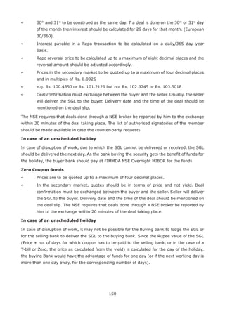 150
•	 30th
and 31st
to be construed as the same day. T a deal is done on the 30th
or 31st
day
of the month then interest should be calculated for 29 days for that month. (European
30/360).
•	 Interest payable in a Repo transaction to be calculated on a daily/365 day year
basis.
•	 Repo reversal price to be calculated up to a maximum of eight decimal places and the
reversal amount should be adjusted accordingly.
•	 Prices in the secondary market to be quoted up to a maximum of four decimal places
and in multiples of Rs. 0.0025
•	 e.g. Rs. 100.4350 or Rs. 101.2125 but not Rs. 102.3745 or Rs. 103.5018
•	 Deal confirmation must exchange between the buyer and the seller. Usually, the seller
will deliver the SGL to the buyer. Delivery date and the time of the deal should be
mentioned on the deal slip.
The NSE requires that deals done through a NSE broker be reported by him to the exchange
within 20 minutes of the deal taking place. The list of authorised signatories of the member
should be made available in case the counter-party requests
In case of an unscheduled holiday
In case of disruption of work, due to which the SGL cannot be delivered or received, the SGL
should be delivered the next day. As the bank buying the security gets the benefit of funds for
the holiday, the buyer bank should pay at FIMMDA NSE Overnight MIBOR for the funds.
Zero Coupon Bonds
•	 Prices are to be quoted up to a maximum of four decimal places.
•	 In the secondary market, quotes should be in terms of price and not yield. Deal
confirmation must be exchanged between the buyer and the seller. Seller will deliver
the SGL to the buyer. Delivery date and the time of the deal should be mentioned on
the deal slip. The NSE requires that deals done through a NSE broker be reported by
him to the exchange within 20 minutes of the deal taking place.
In case of an unscheduled holiday
In case of disruption of work, it may not be possible for the Buying bank to lodge the SGL or
for the selling bank to deliver the SGL to the buying bank. Since the Rupee value of the SGL
(Price + no. of days for which coupon has to be paid to the selling bank, or in the case of a
T-bill or Zero, the price as calculated from the yield) is calculated for the day of the holiday,
the buying Bank would have the advantage of funds for one day (or if the next working day is
more than one day away, for the corresponding number of days).
 