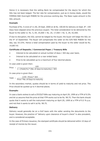 151
Hence it is necessary that the selling Bank be compensated for the day(s) for which the
SGL has not been lodged. The fair rate for compensation, just as in money deals, would the
FIMMDA NSE Overnight MIBOR for the previous working day. The Base rupee amount is the
SGL amount.
Example
Purchase of Rs. 5 crore of 11.40, 29 Sept. 2000 on @ Rs. 100.85 for delivery on Sept. 8th
. 159
Days have elapsed since the previous coupon. The total consideration to be delivered by the
Buyer to the seller is: Rs. 5, 04, 25,000 + Rs. 25, 17,500 = Rs. 5, 29, 42,500.
If due to disruption, the SGL cannot be lodged by the buyer, the buyer will lodge the SGL on
the 9th
of September. The Buyer will compensate the seller at the O/N NSE MIBOR for the
day, say 10.15%. Hence a total compensation paid by the buyer to the seller would be Rs.
14,867.41
Certificate of Deposits / Commercial Paper / Treasury Bills
•	 Interest to be calculated on actual number of days / 365 day year basis.
•	 Interest to be calculated on a rear ended basis
•	 Price to be calculated up to a maximum of four decimal places.
In case yield is given then:
In case price is given then:
In the secondary market, quotes should be in terms of yield to maturity and not price. The
Price should be quoted up to 4 decimal places.
Example:
In case a bank wishes to sell a CP/CD/T-Bills say maturing on April 29, 1999 at a YTM of 9.5%
and let us assume that the price at that YTM works out to be Rs. 98.75. Then the bank should
quote that it wants to sell the instrument maturing on April 29, 1999 at a YTM of 9.5 % p.a.
and not that it wants to sell it at Rs. 98.75.
Delivery
Delivery would generally be on a DvP basis with the seller sending the documents to the
buyer. However, the practice of “delivery upon clearance of buyer’s check” is also prevalent,
and is considered acceptable.
In the case of Primary issuance, the stamped certificate should be delivered within 10 days of
receipt of monies by the issuer.
 