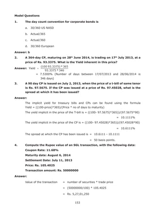 153
Model Questions
1.	 The day count convention for corporate bonds is
	 a.	 30/360 US NASD	
	 b.	 Actual/365
	 c.	 Actual/360	
	 d.	 30/360 European
Answer: b
2.	 A 364-day CP, maturing on 28th
June 2014, is trading on 17th
July 2013, at a
price of Rs. 93.3375. What is the Yield inherent in this price?
Answer:
			 = 7.5300% (Number of days between 17/07/2013 and 28/06/2014 is
				 346 days)
3.	 A 90 day CP is issued on July 2, 2013, when the price of a t-bill of same tenor
is Rs. 97.5675. If the CP was issued at a price of Rs. 97.45028, what is the
spread at which it has been issued?
Answer:
	 The implicit yield for treasury bills and CPs can be found using the formula
Yield = ((100-price)*365)/(Price * no of days to maturity)
	 The yield implicit in the price of the T-bill is = ((100- 97.5675)*365))/(97.5675*90)
																					 =	 10.1111%
	 The yield implicit in the price of the CP is = ((100- 97.45028)*365))/(97.45028*90)
																					 = 	10.6111%
	 The spread at which the CP has been issued is 	= 	10.6111 - 10.1111
															 = 	50 basis points.
4.	 Compute the Rupee value of an SGL transaction, with the following data:
	Coupon Rate: 11.68%
	 Maturity date: August 6, 2014
	 Settlement Date: July 11, 2013
	 Price: Rs. 105.4025
	 Transaction amount: Rs. 50000000
Answer:
	 Value of the transaction	 	 = 	number of securities * trade price
	 								 = 	(50000000/100) * 105.4025
	 								 = 	Rs. 5,27,01,250
 