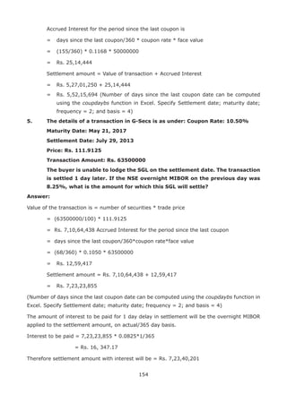 154
	 Accrued Interest for the period since the last coupon is
	 = 	 days since the last coupon/360 * coupon rate * face value
	 = 	 (155/360) * 0.1168 * 50000000
	 = 	 Rs. 25,14,444
	 Settlement amount = Value of transaction + Accrued Interest
	 = 	 Rs. 5,27,01,250 + 25,14,444
	 = 	 Rs. 5,52,15,694 (Number of days since the last coupon date can be computed
using the coupdaybs function in Excel. Specify Settlement date; maturity date;
frequency = 2; and basis = 4)
5.	 The details of a transaction in G-Secs is as under: Coupon Rate: 10.50%
	 Maturity Date: May 21, 2017
	 Settlement Date: July 29, 2013
	 Price: Rs. 111.9125
	 Transaction Amount: Rs. 63500000
	 The buyer is unable to lodge the SGL on the settlement date. The transaction
is settled 1 day later. If the NSE overnight MIBOR on the previous day was
8.25%, what is the amount for which this SGL will settle?
Answer:
Value of the transaction is = number of securities * trade price
	 = (63500000/100) * 111.9125
	 = Rs. 7,10,64,438 Accrued Interest for the period since the last coupon
	 = days since the last coupon/360*coupon rate*face value
	 = (68/360) * 0.1050 * 63500000
	 = 	 Rs. 12,59,417
	 Settlement amount = Rs. 7,10,64,438 + 12,59,417
	 = 	 Rs. 7,23,23,855
(Number of days since the last coupon date can be computed using the coupdaybs function in
Excel. Specify Settlement date; maturity date; frequency = 2; and basis = 4)
The amount of interest to be paid for 1 day delay in settlement will be the overnight MIBOR
applied to the settlement amount, on actual/365 day basis.
Interest to be paid = 7,23,23,855 * 0.0825*1/365
				 = Rs. 16, 347.17
Therefore settlement amount with interest will be = Rs. 7,23,40,201
 