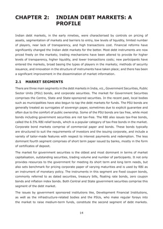 14
CHAPTER 2: 	 INDIAN DEBT MARKETS: A
				 PROFILE
Indian debt markets, in the early nineties, were characterised by controls on pricing of
assets, segmentation of markets and barriers to entry, low levels of liquidity, limited number
of players, near lack of transparency, and high transactions cost. Financial reforms have
significantly changed the Indian debt markets for the better. Most debt instruments are now
priced freely on the markets; trading mechanisms have been altered to provide for higher
levels of transparency, higher liquidity, and lower transactions costs; new participants have
entered the markets, broad basing the types of players in the markets; methods of security
issuance, and innovation in the structure of instruments have taken place; and there has been
a significant improvement in the dissemination of market information.
2.1 	 MARKET SEGMENTS
There are three main segments in the debt markets in India, viz., Government Securities, Public
Sector Units (PSU) bonds, and corporate securities. The market for Government Securities
comprises the Centre, State and State-sponsored securities. In the recent past, local bodies
such as municipalities have also begun to tap the debt markets for funds. The PSU bonds are
generally treated as surrogates of sovereign paper, sometimes due to explicit guarantee and
often due to the comfort of public ownership. Some of the PSU bonds are tax free, while most
bonds including government securities are not tax-free. The RBI also issues tax-free bonds,
called the 6.5% RBI relief bonds, which is a popular category of tax-free bonds in the market.
Corporate bond markets comprise of commercial paper and bonds. These bonds typically
are structured to suit the requirements of investors and the issuing corporate, and include a
variety of tailor-made features with respect to interest payments and redemption. The less
dominant fourth segment comprises of short term paper issued by banks, mostly in the form
of certificates of deposit.
The market for government securities is the oldest and most dominant in terms of market
capitalisation, outstanding securities, trading volume and number of participants. It not only
provides resources to the government for meeting its short term and long term needs, but
also sets benchmark for pricing corporate paper of varying maturities and is used by RBI as
an instrument of monetary policy. The instruments in this segment are fixed coupon bonds,
commonly referred to as dated securities, treasury bills, floating rate bonds, zero coupon
bonds and inflation index bonds. Both Central and State government securities comprise this
segment of the debt market.
The issues by government sponsored institutions like, Development Financial Institutions,
as well as the infrastructure-related bodies and the PSUs, who make regular forays into
the market to raise medium-term funds, constitute the second segment of debt markets.
 